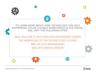 http://dsm.bmc.com/real-talk-employee-engagement-works/
http://dsm.bmc.com/the-workplace-of-the-future-is-not-a-place/
http://www.bmc.com/it-solutions/hr-case-management.html
http://www.bmc.com/it-solutions/myit-service-broker.html
TO LEARN MORE ABOUT HOW TECHNOLOGY CAN HELP
ENTERPRISES UTILIZE FLEXIBLE WORKFORCES IN THE DIGITAL
AGE, VISIT THE FOLLOWING SITES:
REAL TALK FOR IT: WHY EMPLOYEE ENGAGEMENT WORKS
THE WORKPLACE OF THE FUTURE IS NOT A PLACE
BMC HR CASE MANAGEMENT
BMC MYIT SERVICE BROKER
A Digital Workplace for the Flexible Workforce
 