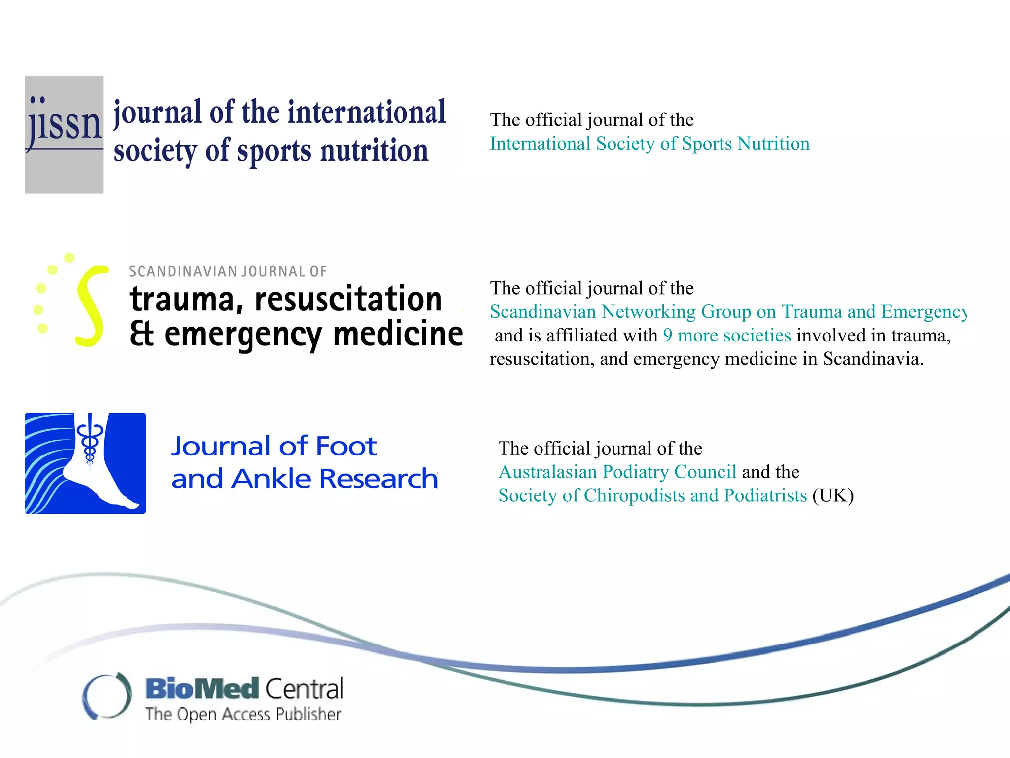 The official journal of the
International Society of Sports Nutrition




The official journal of the
Scandinavian Networking Group on Trauma and Emergency Man
 and is affiliated with 9 more societies involved in trauma,
resuscitation, and emergency medicine in Scandinavia.



 The official journal of the
 Australasian Podiatry Council and the
 Society of Chiropodists and Podiatrists (UK)
 