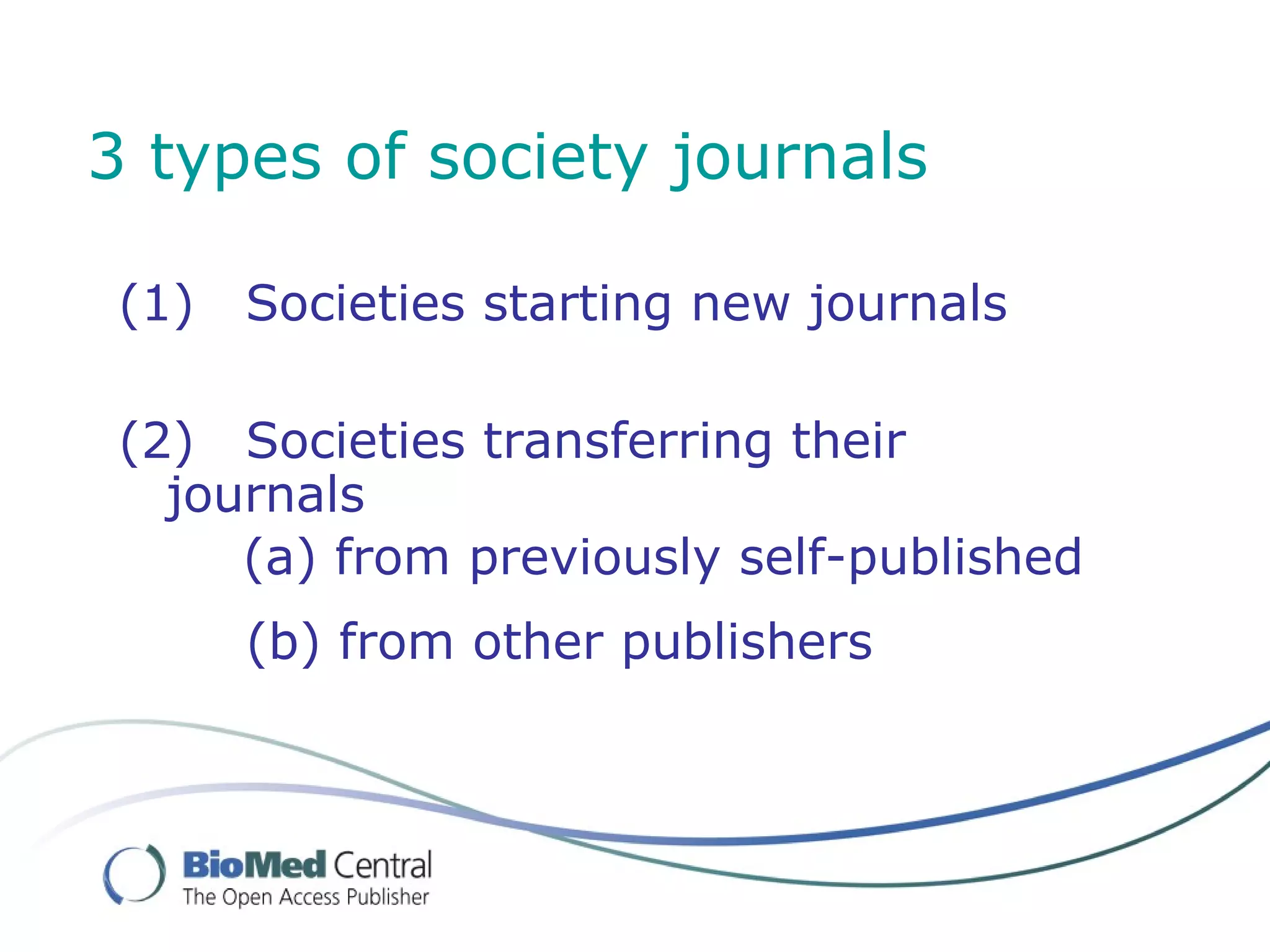 3 types of society journals

 (1)   Societies starting new journals

 (2) Societies transferring their
   journals
      (a) from previously self-published
       (b) from other publishers
 