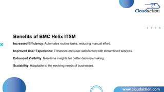 Increased Efficiency: Automates routine tasks, reducing manual effort.
Improved User Experience: Enhances end-user satisfaction with streamlined services.
Enhanced Visibility: Real-time insights for better decision-making.
Scalability: Adaptable to the evolving needs of businesses.
Benefits of BMC Helix ITSM
 