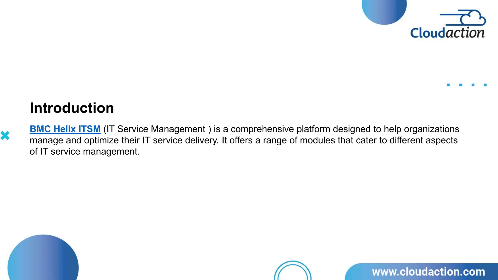 BMC Helix ITSM (IT Service Management ) is a comprehensive platform designed to help organizations
manage and optimize their IT service delivery. It offers a range of modules that cater to different aspects
of IT service management.
Introduction
 