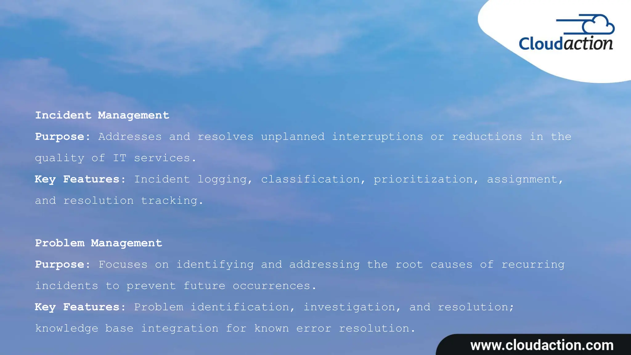 Incident Management
Purpose: Addresses and resolves unplanned interruptions or reductions in the
quality of IT services.
Key Features: Incident logging, classification, prioritization, assignment,
and resolution tracking.
Problem Management
Purpose: Focuses on identifying and addressing the root causes of recurring
incidents to prevent future occurrences.
Key Features: Problem identification, investigation, and resolution;
knowledge base integration for known error resolution.
 