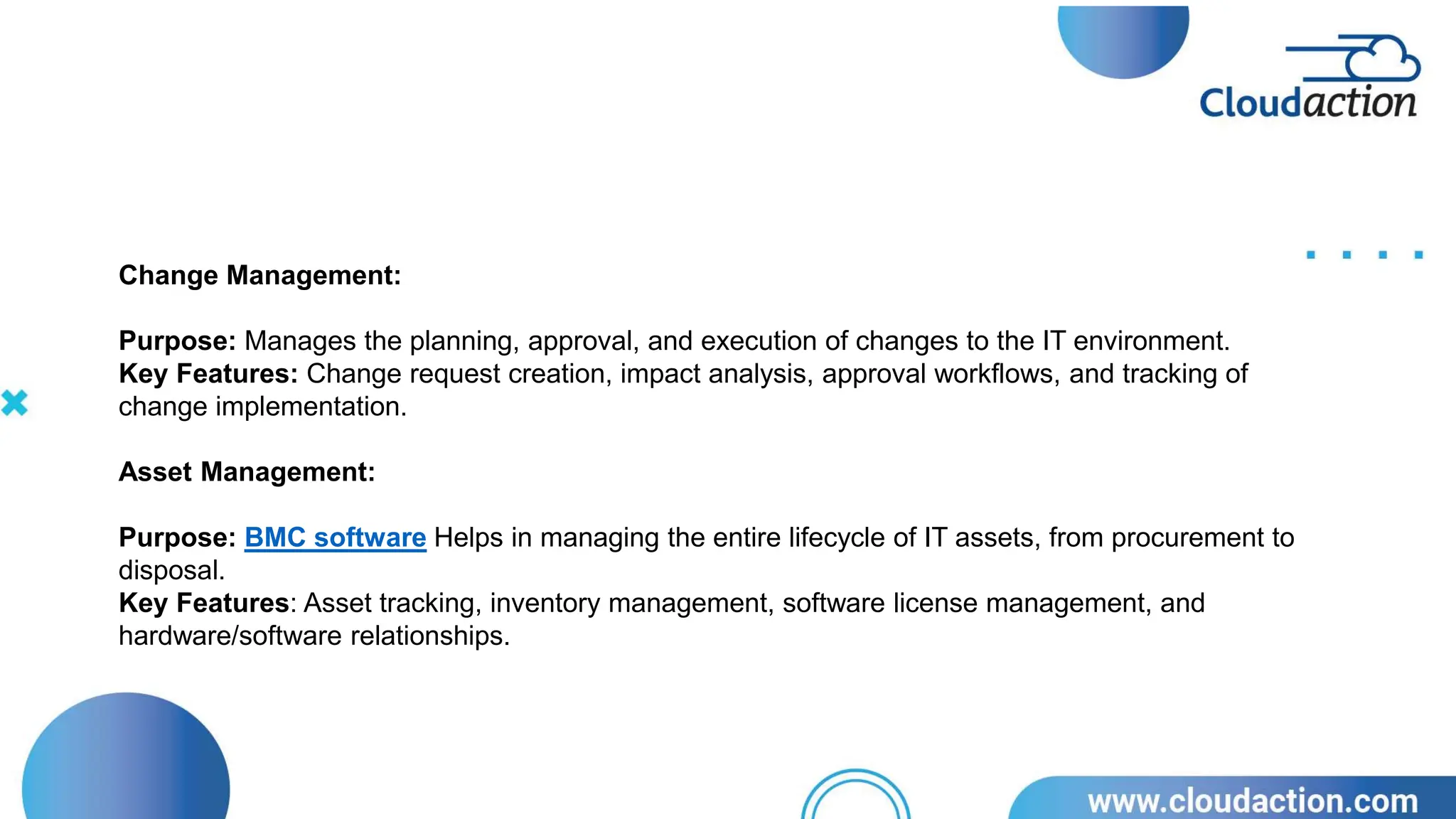 Change Management:
Purpose: Manages the planning, approval, and execution of changes to the IT environment.
Key Features: Change request creation, impact analysis, approval workflows, and tracking of
change implementation.
Asset Management:
Purpose: BMC software Helps in managing the entire lifecycle of IT assets, from procurement to
disposal.
Key Features: Asset tracking, inventory management, software license management, and
hardware/software relationships.
 