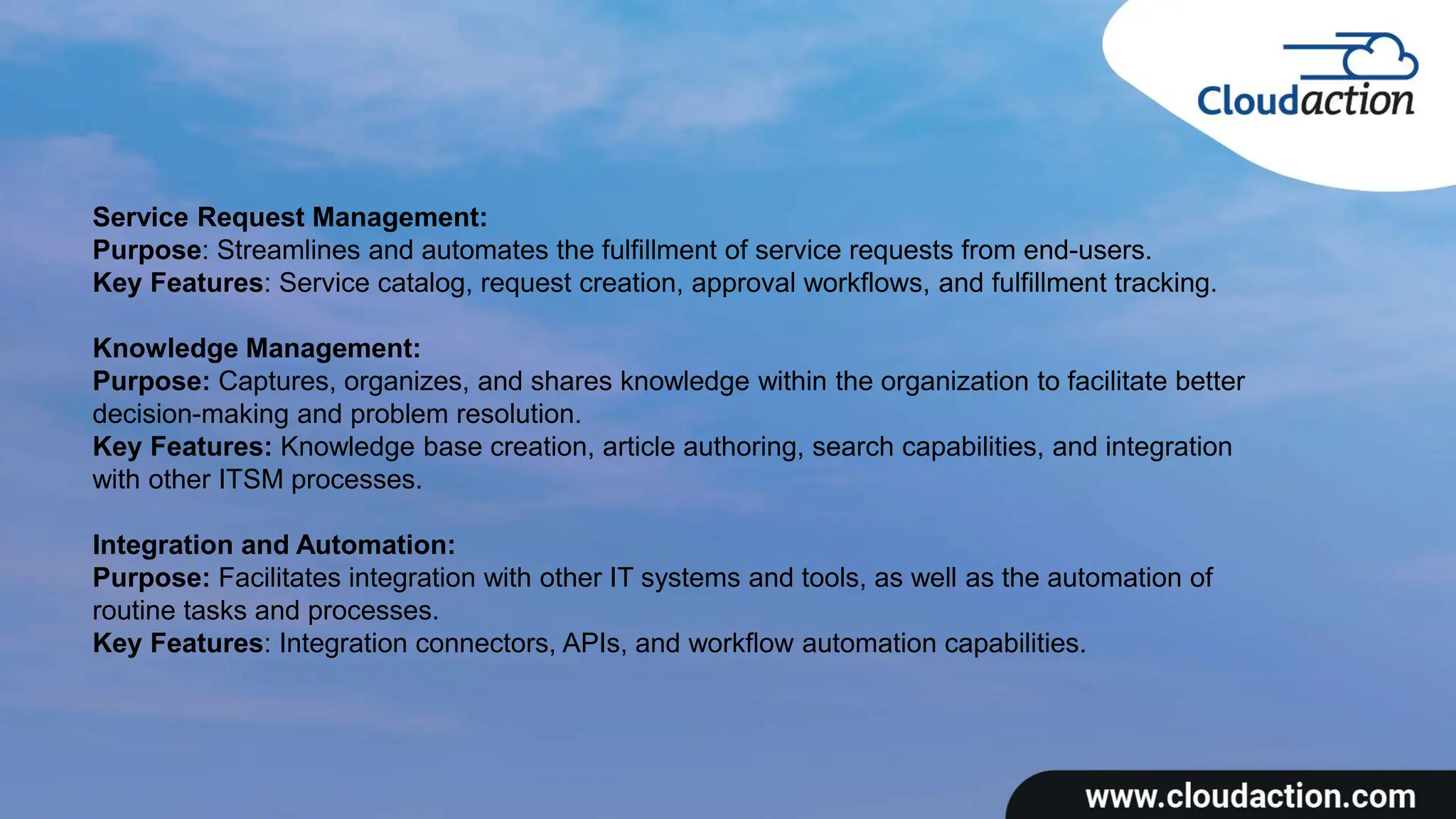 Service Request Management:
Purpose: Streamlines and automates the fulfillment of service requests from end-users.
Key Features: Service catalog, request creation, approval workflows, and fulfillment tracking.
Knowledge Management:
Purpose: Captures, organizes, and shares knowledge within the organization to facilitate better
decision-making and problem resolution.
Key Features: Knowledge base creation, article authoring, search capabilities, and integration
with other ITSM processes.
Integration and Automation:
Purpose: Facilitates integration with other IT systems and tools, as well as the automation of
routine tasks and processes.
Key Features: Integration connectors, APIs, and workflow automation capabilities.
 