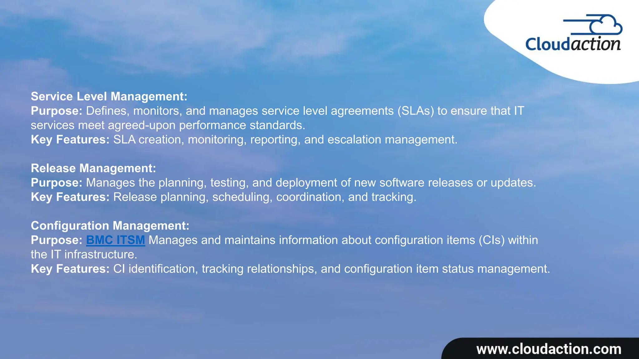 Service Level Management:
Purpose: Defines, monitors, and manages service level agreements (SLAs) to ensure that IT
services meet agreed-upon performance standards.
Key Features: SLA creation, monitoring, reporting, and escalation management.
Release Management:
Purpose: Manages the planning, testing, and deployment of new software releases or updates.
Key Features: Release planning, scheduling, coordination, and tracking.
Configuration Management:
Purpose: BMC ITSM Manages and maintains information about configuration items (CIs) within
the IT infrastructure.
Key Features: CI identification, tracking relationships, and configuration item status management.
 