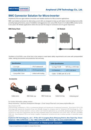 Amphenol LTW Technology Co., Ltd.

BMC Connector Solution for Micro-inverter
Amphenol LTW once again delivers innovative and reliable solutions for Micro-inverter applications.
BMC overmolded connectors for alternating current (AC) are designed to keep up with latest market developments while
providing high performance, ease of installation and aggressive cost. Low profile of just 2.5 cm allows BMC product series
to be used in AC Module applications where the size and the shape of connectors are of a great importance.

BMC Daisy Chain                                                                           AC Module




Certified to UL6703A is one of the first in the market to meet latest safety requirements and come with preassembled
cable, making procurement and production fast and easy.


      Specification                                                              Cable Specification

      •3 or 4 pin                            •IP 67 waterproof                   •UL Type TC-ER        •90 C Dry or 90 C Wet

      •Rated: 300V AC 17A　　                  •IP 2X touch-proof                  •UV Resistant         •-40 C Cold Bend

      •Low profile 2.5cm                     •Unlock with tooling                •Cable: 12 AWG with 3C or 4C


 Accessories




      Cable Joiner                   BMC Male cap                   BMC Female cap      Cable End Cap         Unlocking tool


For further information, please contact :
Denys Antonenko | Business Development Manager | Email: denys＠ltw-tech.com|www.amphenolltw.com
About Amphenol LTW
LTW Technology, established in 1993, is a professional designer and manufacturer of waterproof connectors. Since April of 2010, LTW
Technology was acquired by Amphenol Group and officially changed its company name to “Amphenol LTW Technology Co., Ltd.”.
Amphenol LTW has actively devoted to various outdoor and industrial applications by successfully developing high-end waterproof
connectors to meet strict requirements; also has many worldwide patents and certification such as ISO 14001. ISO 9001 and NMEA
2000…etc.. Now Amphenol LTW is not merely a supplier of waterproof connectors but also a solution provider in diversified market
segments.
Amphenol LTW Technology Co., Ltd | 9F No. 657-12 Jungjeng Road, Shinjuang District, New Taipei City, Taiwan
Telephone: +886-2-2908-5626 | Fax: +886-2-2902-9787 | Website : http://www.amphenolltw.com

                                        Innovation in Waterproof Solution
* Design and specifications are subject to change without notice.
 