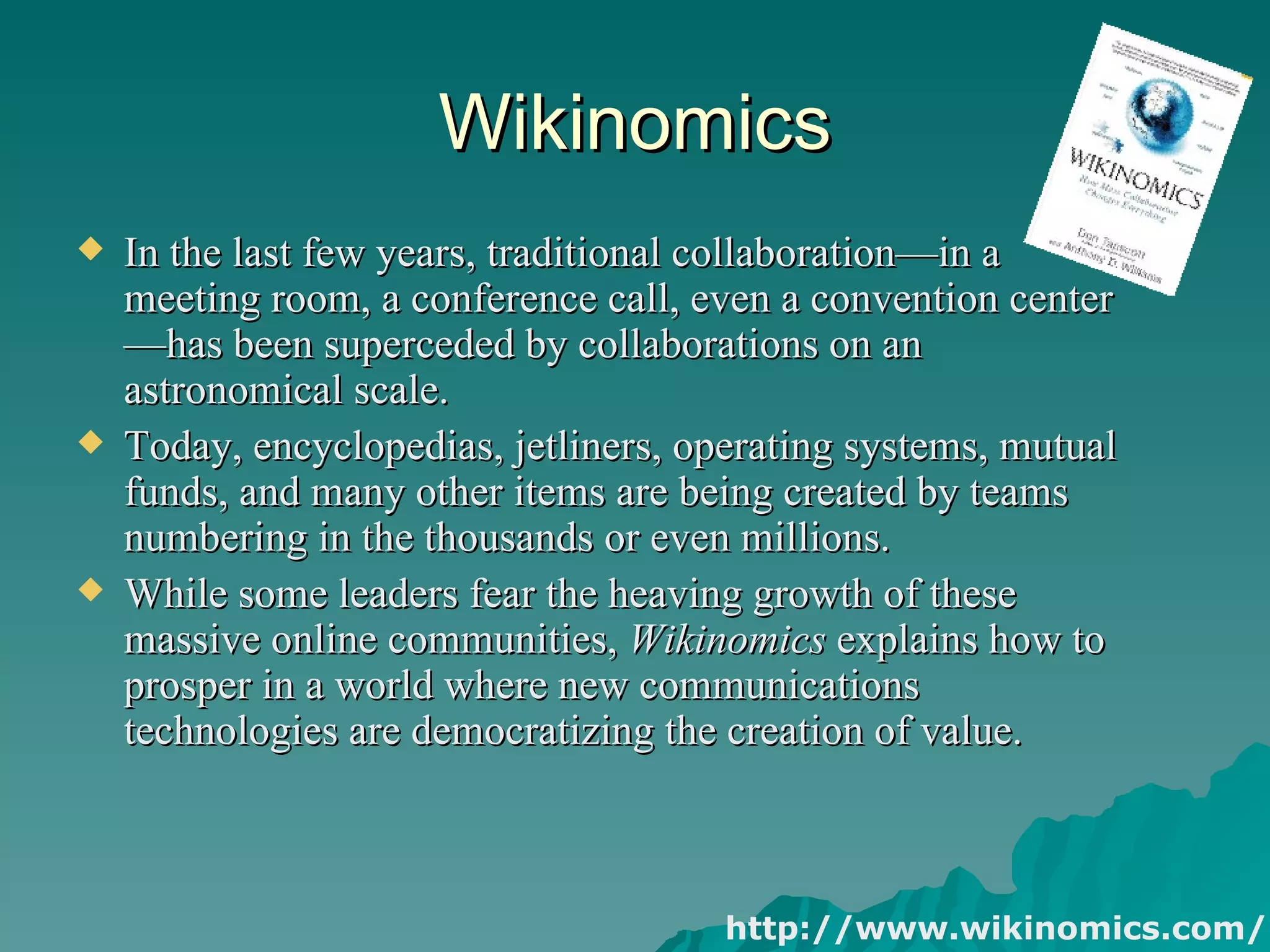 Wikinomics In the last few years, traditional collaboration—in a meeting room, a conference call, even a convention center—has been superceded by collaborations on an astronomical scale.  Today, encyclopedias, jetliners, operating systems, mutual funds, and many other items are being created by teams numbering in the thousands or even millions.  While some leaders fear the heaving growth of these massive online communities,  Wikinomics  explains how to prosper in a world where new communications technologies are democratizing the creation of value. http://www.wikinomics.com/ 