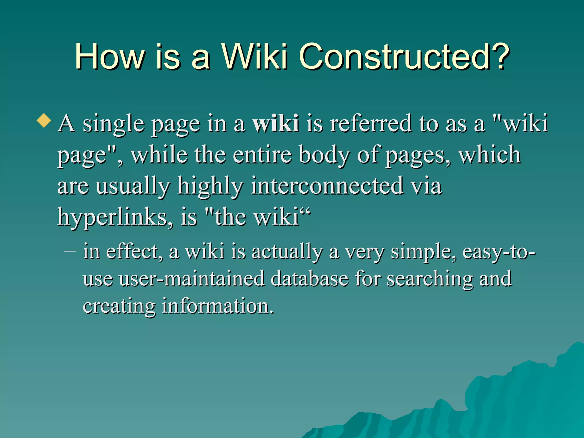How is a Wiki Constructed? A single page in a  wiki  is referred to as a "wiki page", while the entire body of pages, which are usually highly interconnected via hyperlinks, is "the wiki“ in effect, a wiki is actually a very simple, easy-to-use user-maintained database for searching and creating information.  