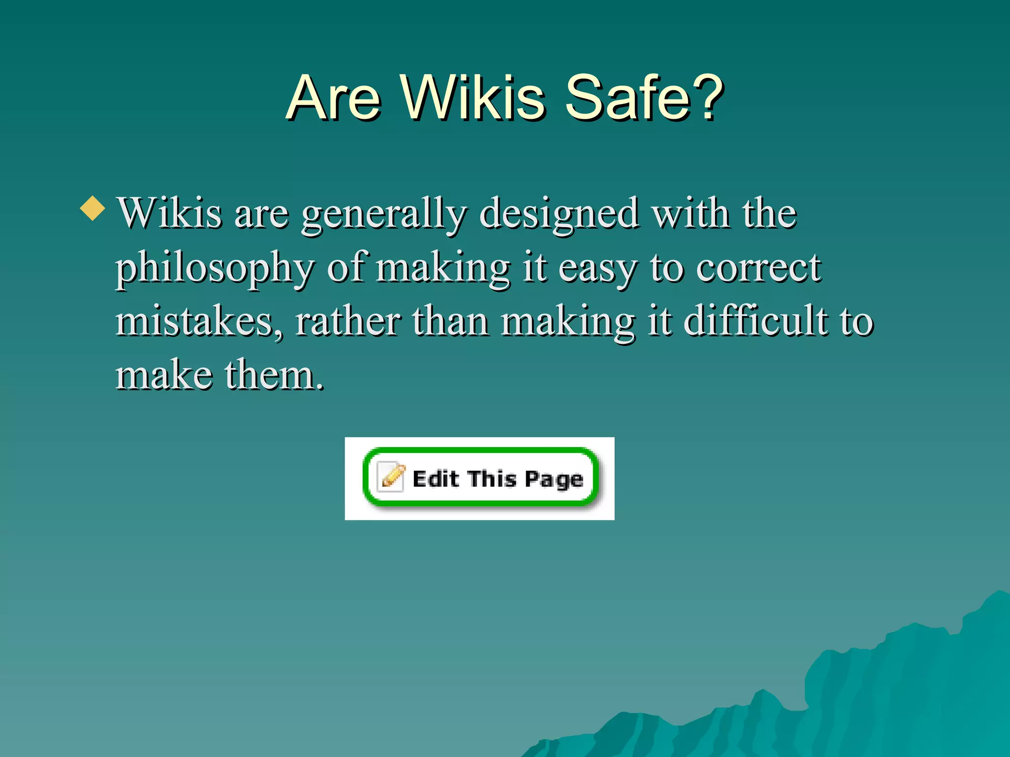 Are Wikis Safe? Wikis are generally designed with the philosophy of making it easy to correct mistakes, rather than making it difficult to make them.  