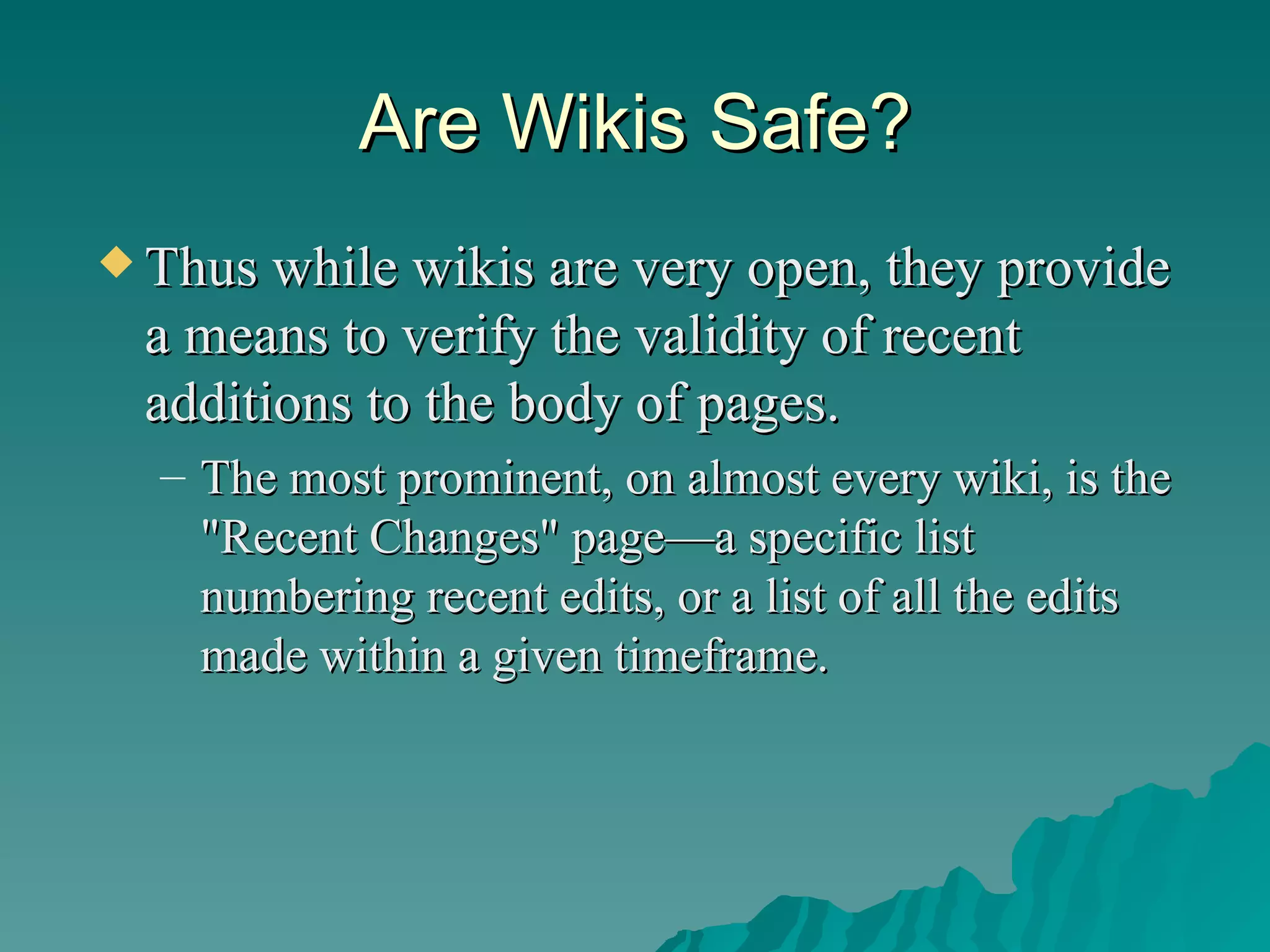 Are Wikis Safe? Thus while wikis are very open, they provide a means to verify the validity of recent additions to the body of pages.  The most prominent, on almost every wiki, is the "Recent Changes" page—a specific list numbering recent edits, or a list of all the edits made within a given timeframe.  