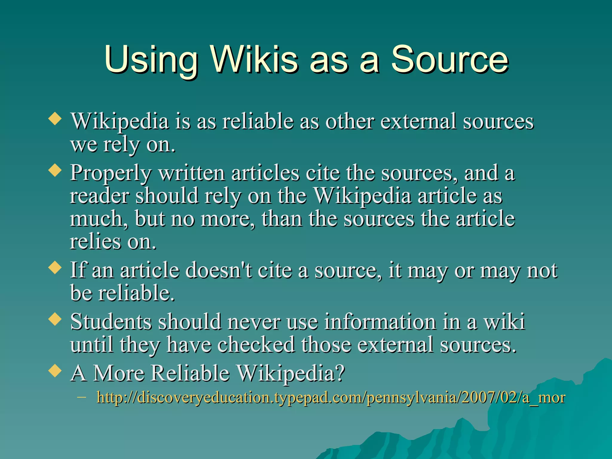 Using Wikis as a Source Wikipedia is as reliable as other external sources we rely on.  Properly written articles cite the sources, and a reader should rely on the Wikipedia article as much, but no more, than the sources the article relies on.  If an article doesn't cite a source, it may or may not be reliable.  Students should never use information in a wiki until they have checked those external sources.  A More Reliable Wikipedia?  http://discoveryeducation.typepad.com/pennsylvania/2007/02/a_more_reliable.html   