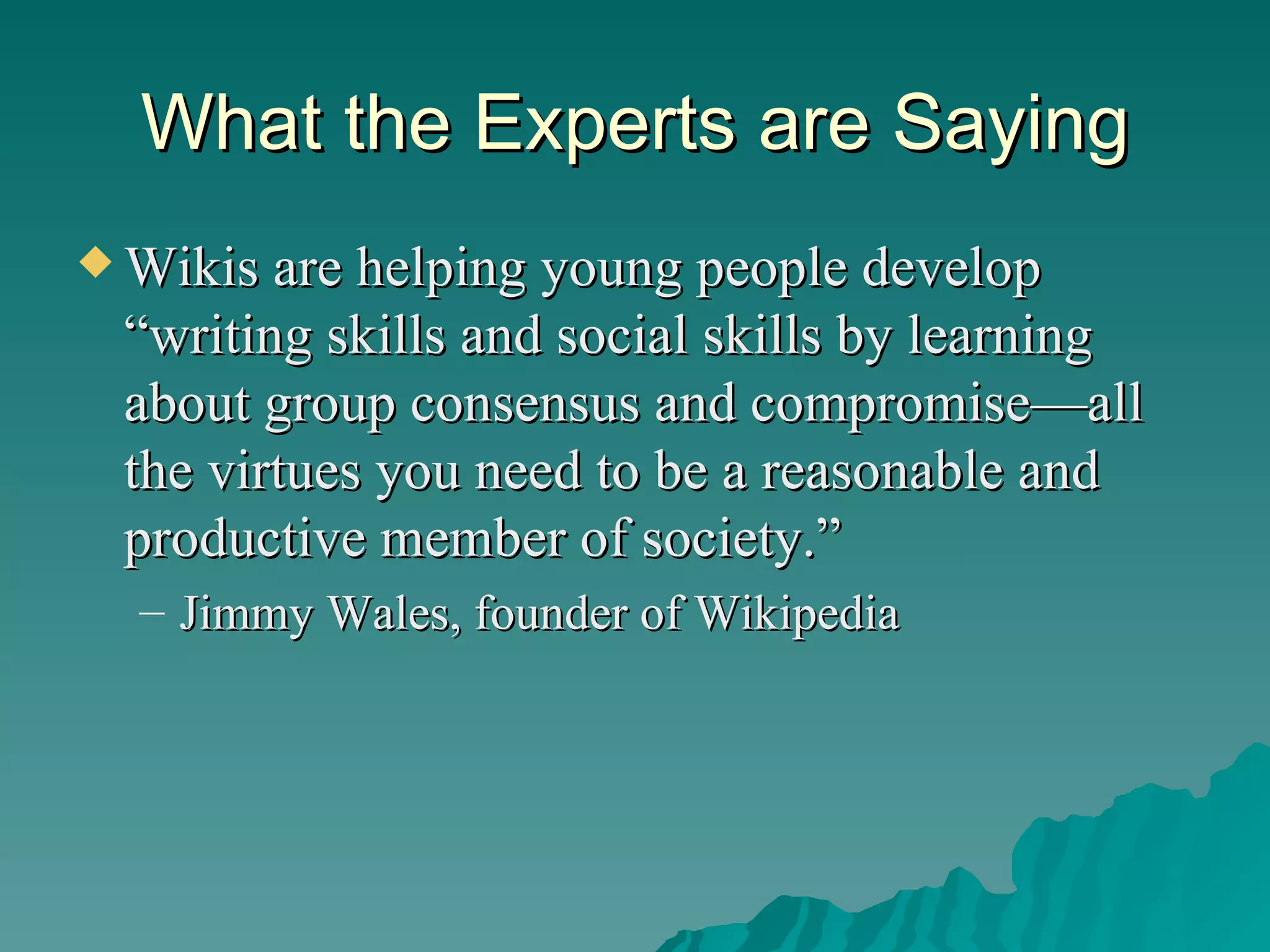 What the Experts are Saying Wikis are helping young people develop “writing skills and social skills by learning about group consensus and compromise—all the virtues you need to be a reasonable and productive member of society.”  Jimmy Wales, founder of Wikipedia 
