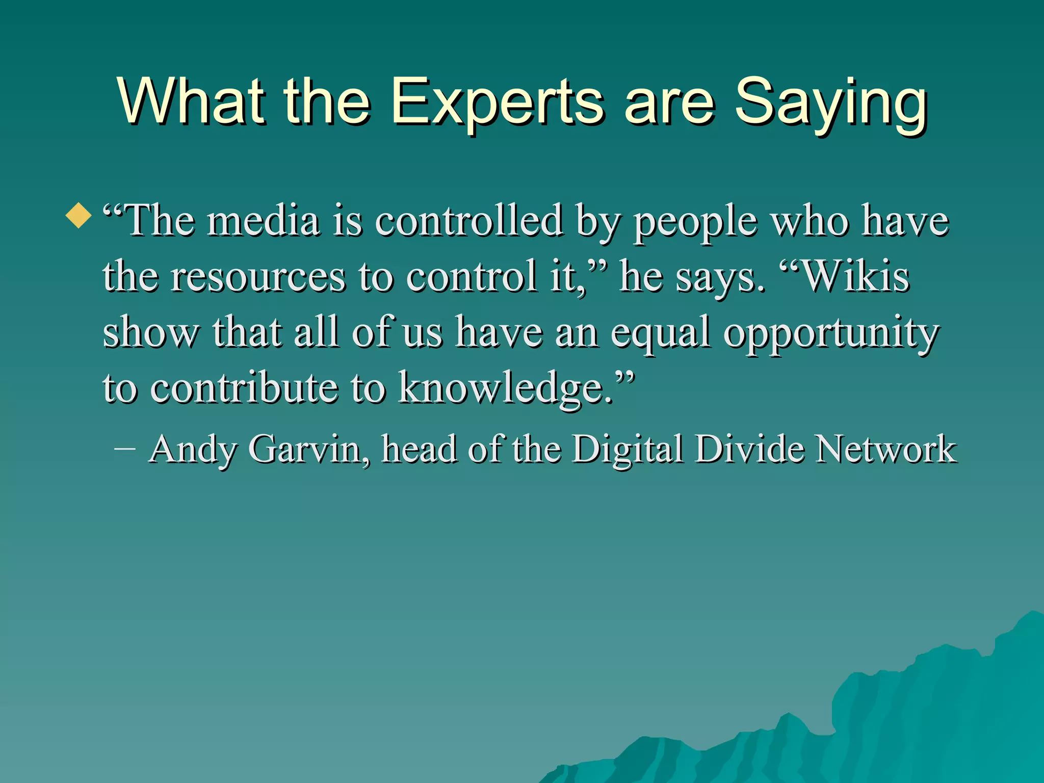 What the Experts are Saying “ The media is controlled by people who have the resources to control it,” he says. “Wikis show that all of us have an equal opportunity to contribute to knowledge.”  Andy Garvin, head of the Digital Divide Network  