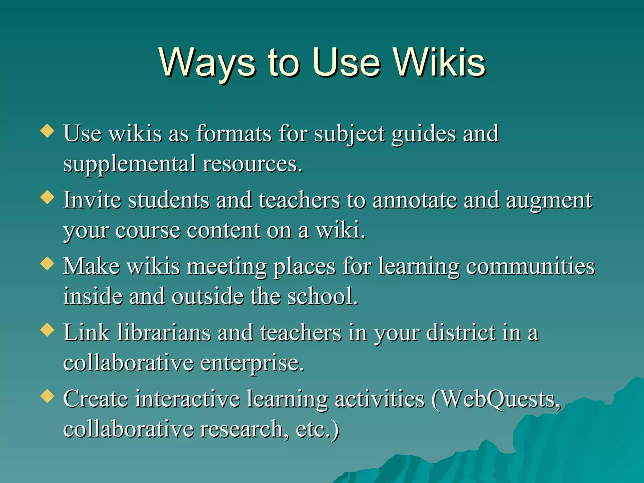 Ways to Use Wikis Use wikis as formats for subject guides and supplemental resources.  Invite students and teachers to annotate and augment your course content on a wiki.  Make wikis meeting places for learning communities inside and outside the school.  Link librarians and teachers in your district in a collaborative enterprise.  Create interactive learning activities (WebQuests, collaborative research, etc.) 