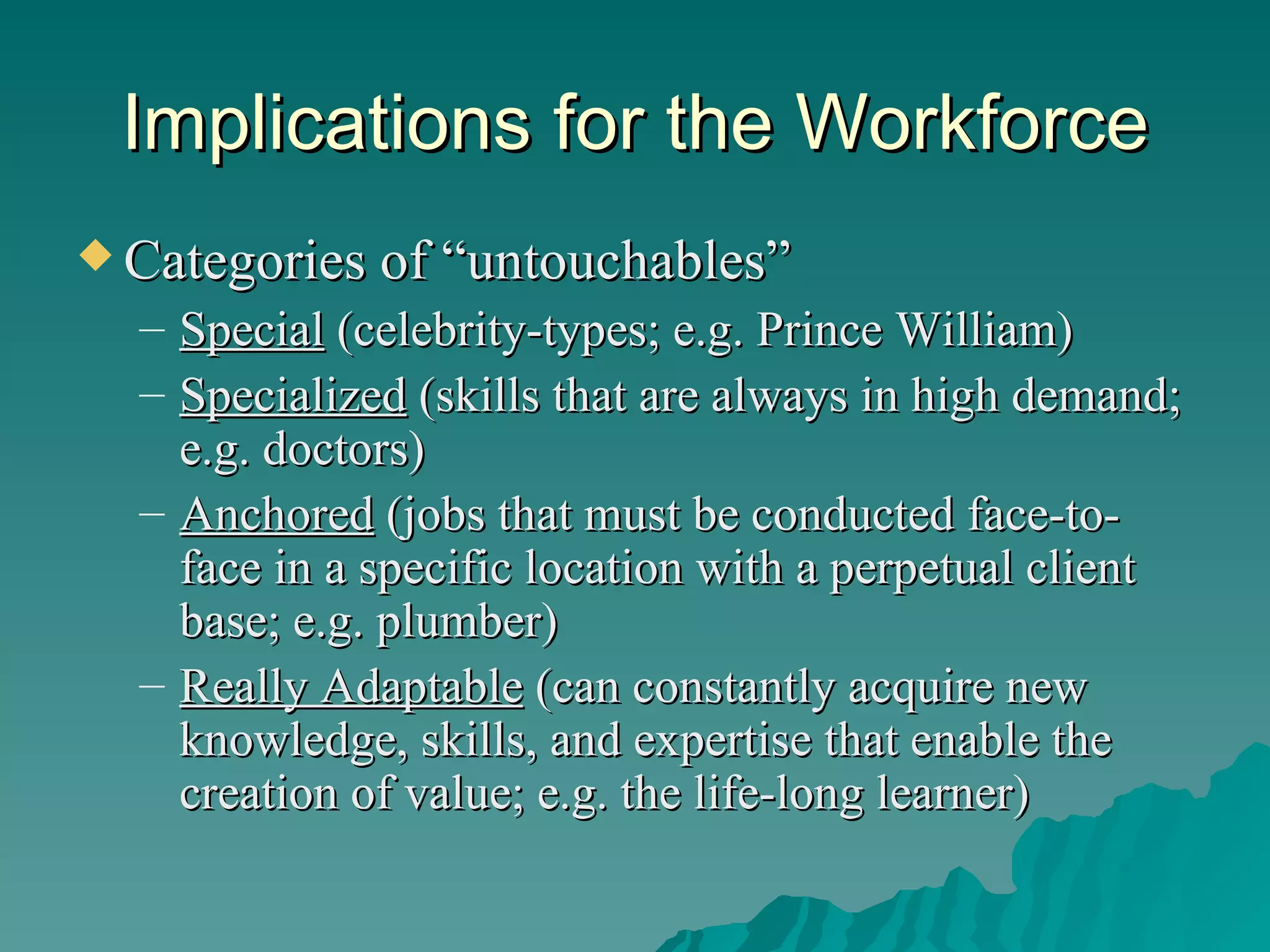 Implications for the Workforce Categories of “untouchables” Special  (celebrity-types; e.g. Prince William) Specialized  (skills that are always in high demand; e.g. doctors) Anchored  (jobs that must be conducted face-to-face in a specific location with a perpetual client base; e.g. plumber) Really Adaptable  (can constantly acquire new knowledge, skills, and expertise that enable the creation of value; e.g. the life-long learner) 