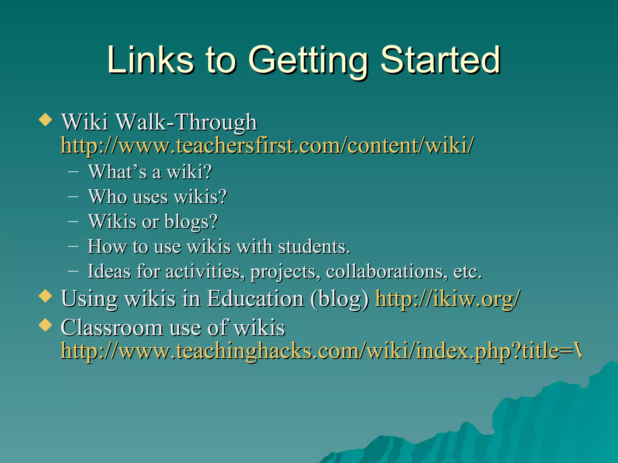 Links to Getting Started  Wiki Walk-Through  http://www.teachersfirst.com/content/wiki/ What’s a wiki? Who uses wikis? Wikis or blogs? How to use wikis with students. Ideas for activities, projects, collaborations, etc. Using wikis in Education (blog)  http://ikiw.org/   Classroom use of wikis  http://www.teachinghacks.com/wiki/index.php?title=Wikis   