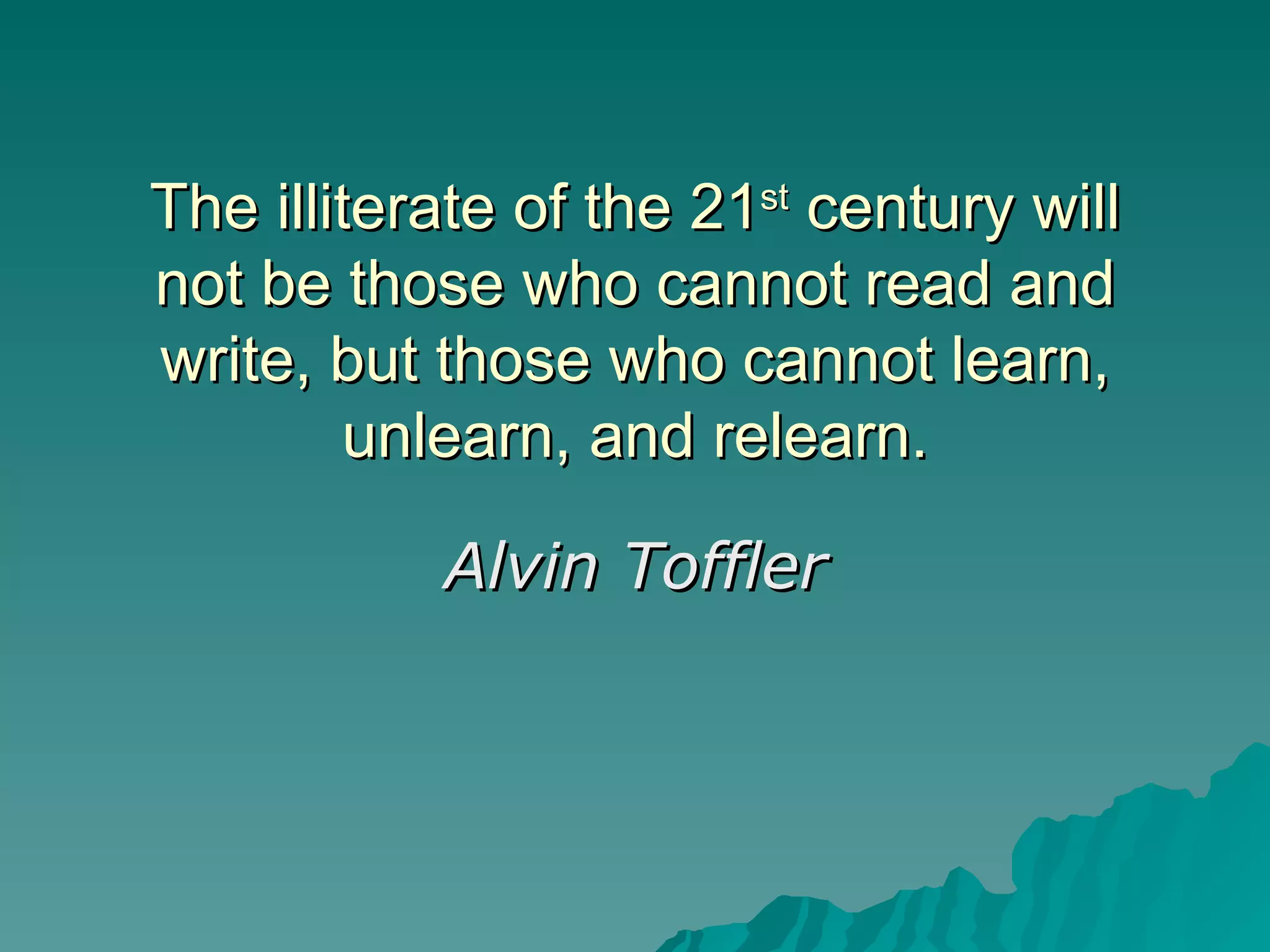 The illiterate of the 21 st  century will not be those who cannot read and write, but those who cannot learn, unlearn, and relearn. Alvin Toffler 
