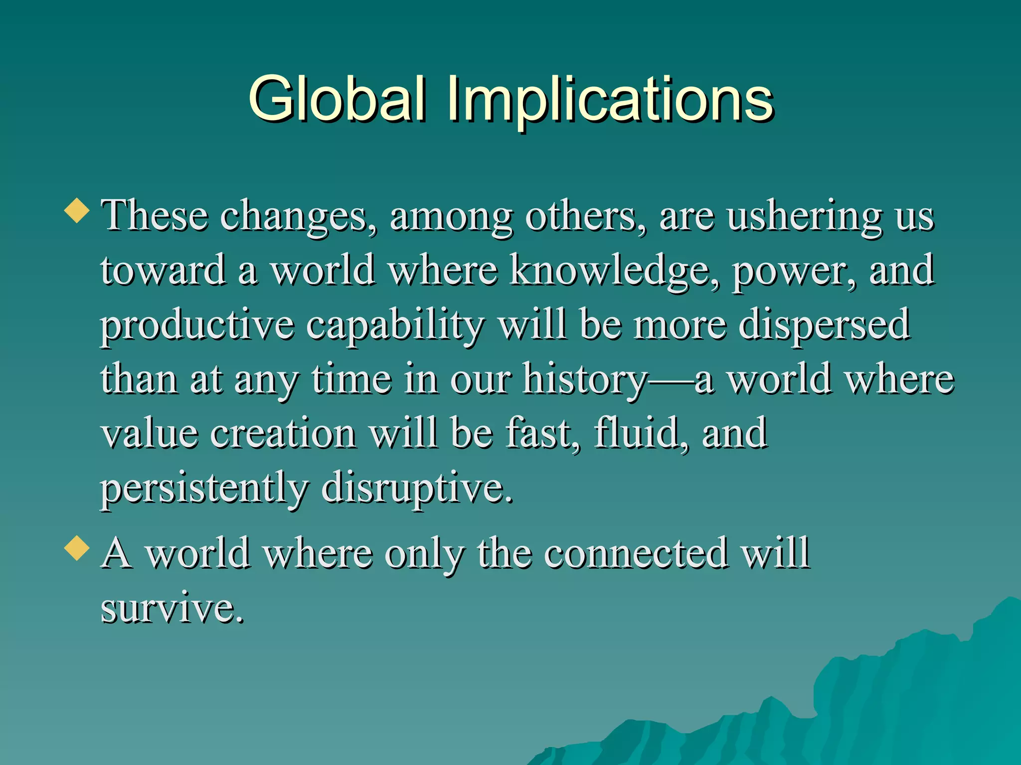 Global Implications These changes, among others, are ushering us toward a world where knowledge, power, and productive capability will be more dispersed than at any time in our history—a world where value creation will be fast, fluid, and persistently disruptive.  A world where only the connected will survive.  
