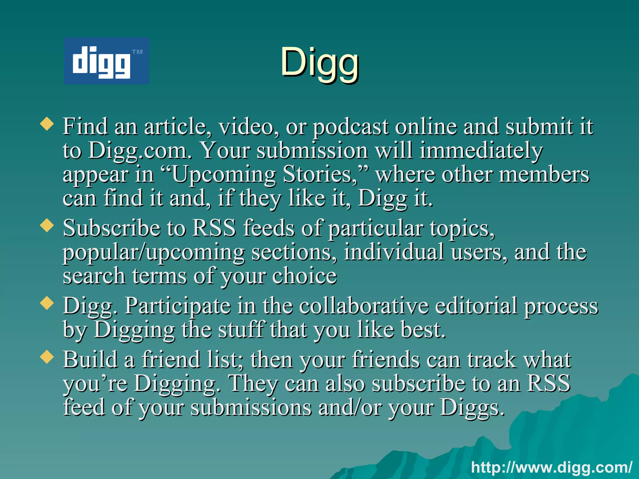 Digg Find an article, video, or podcast online and submit it to Digg.com. Your submission will immediately appear in “Upcoming Stories,” where other members can find it and, if they like it, Digg it. Subscribe to RSS feeds of particular topics, popular/upcoming sections, individual users, and the search terms of your choice  Digg. Participate in the collaborative editorial process by Digging the stuff that you like best.  Build a friend list; then your friends can track what you’re Digging. They can also subscribe to an RSS feed of your submissions and/or your Diggs.  http://www.digg.com/ 