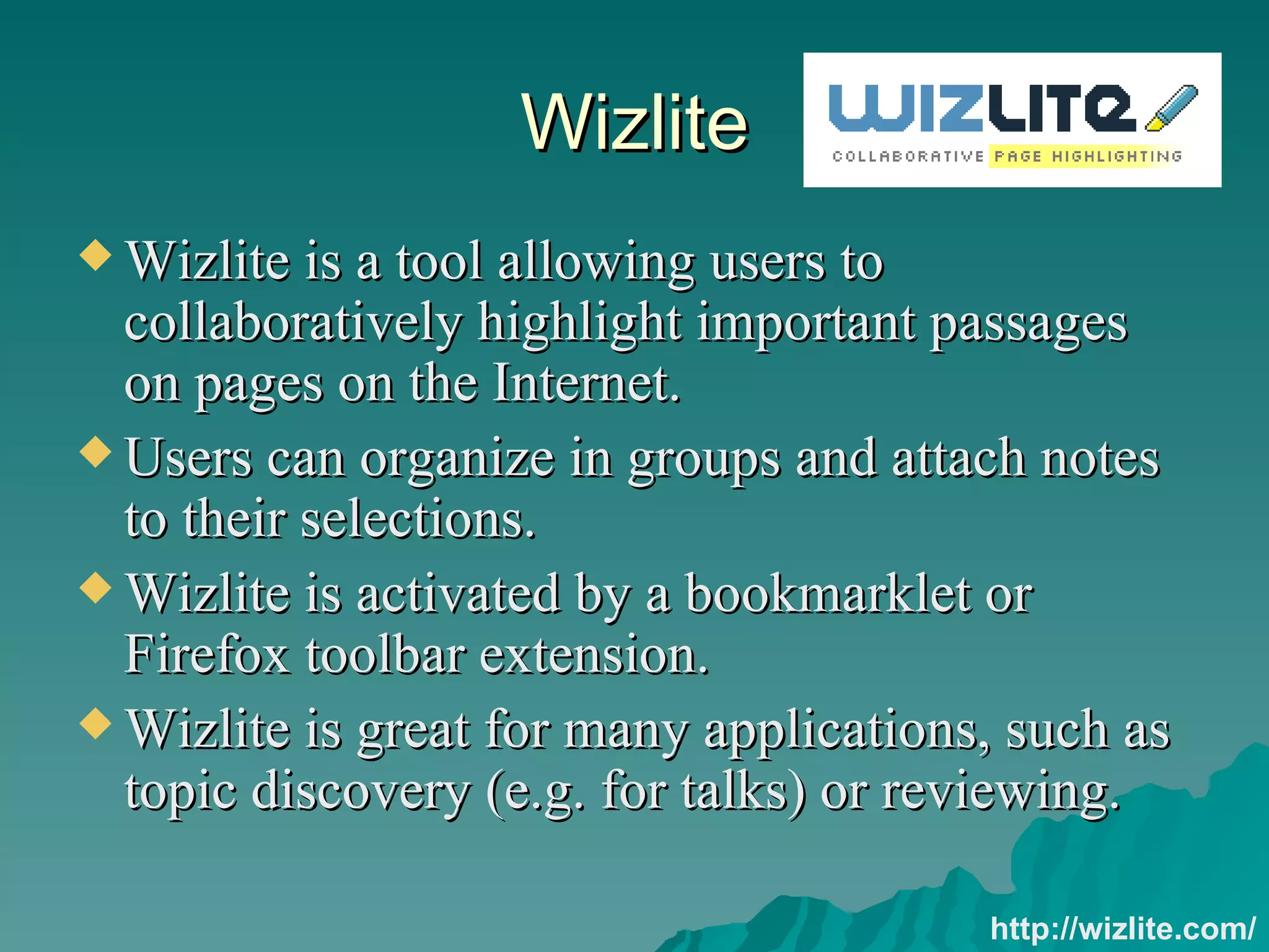 Wizlite Wizlite is a tool allowing users to collaboratively highlight important passages on pages on the Internet. Users can organize in groups and attach notes to their selections.  Wizlite is activated by a bookmarklet or Firefox toolbar extension. Wizlite is great for many applications, such as topic discovery (e.g. for talks) or reviewing. http://wizlite.com/ 