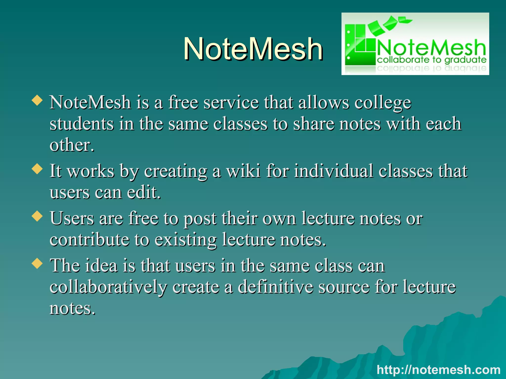 NoteMesh NoteMesh is a free service that allows college students in the same classes to share notes with each other.  It works by creating a wiki for individual classes that users can edit.  Users are free to post their own lecture notes or contribute to existing lecture notes.  The idea is that users in the same class can collaboratively create a definitive source for lecture notes.  http://notemesh.com 