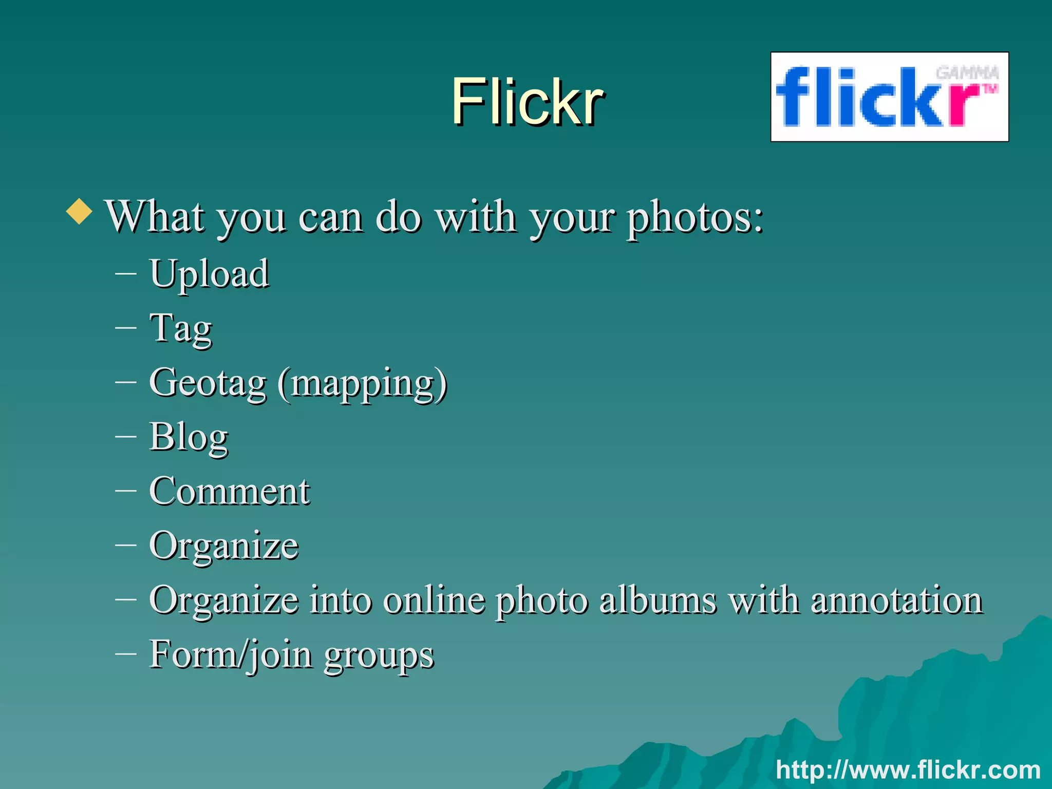 Flickr What you can do with your photos: Upload Tag Geotag (mapping) Blog Comment Organize Organize into online photo albums with annotation Form/join groups http://www.flickr.com 