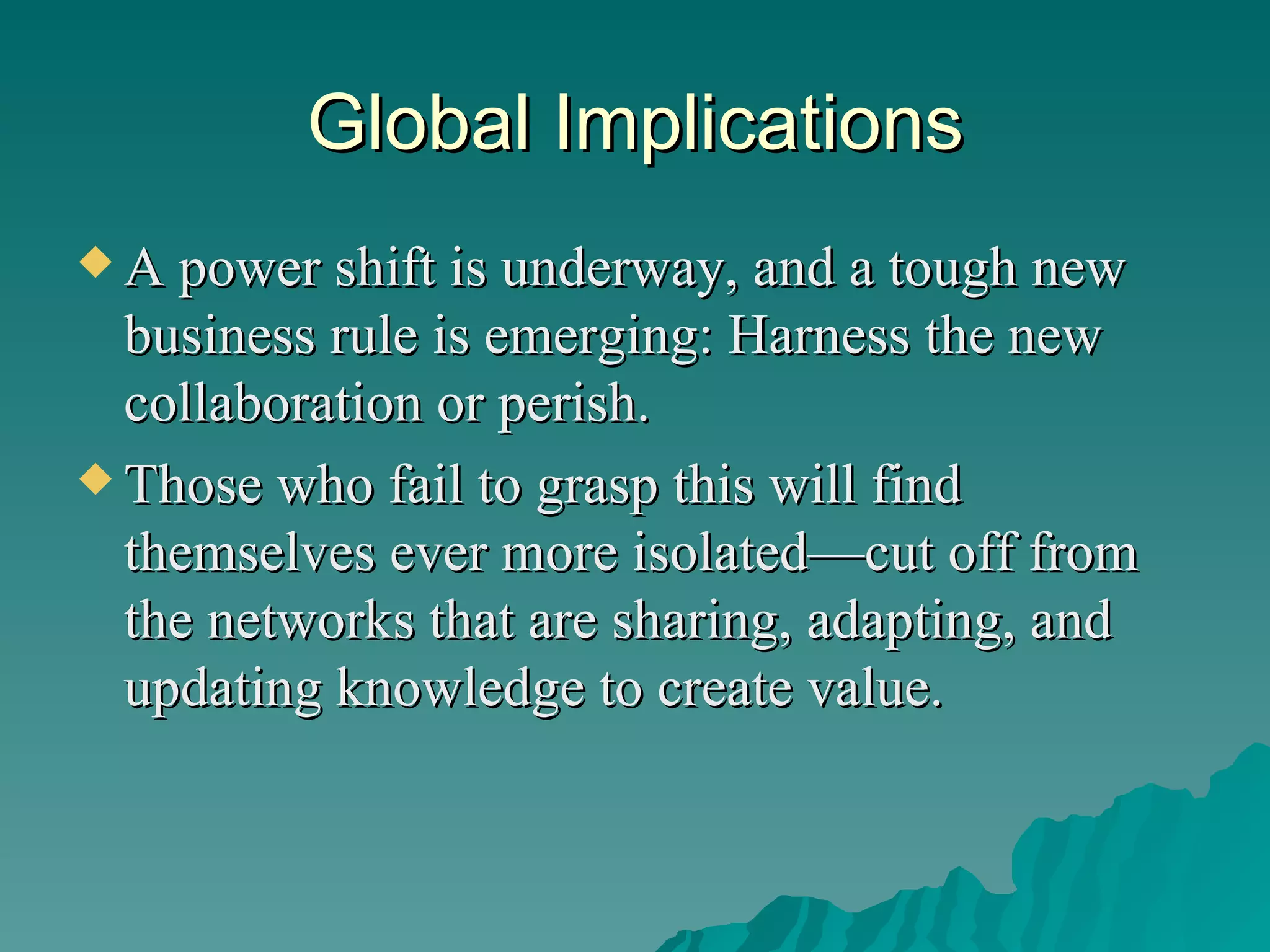 Global Implications A power shift is underway, and a tough new business rule is emerging: Harness the new collaboration or perish.  Those who fail to grasp this will find themselves ever more isolated—cut off from the networks that are sharing, adapting, and updating knowledge to create value. 