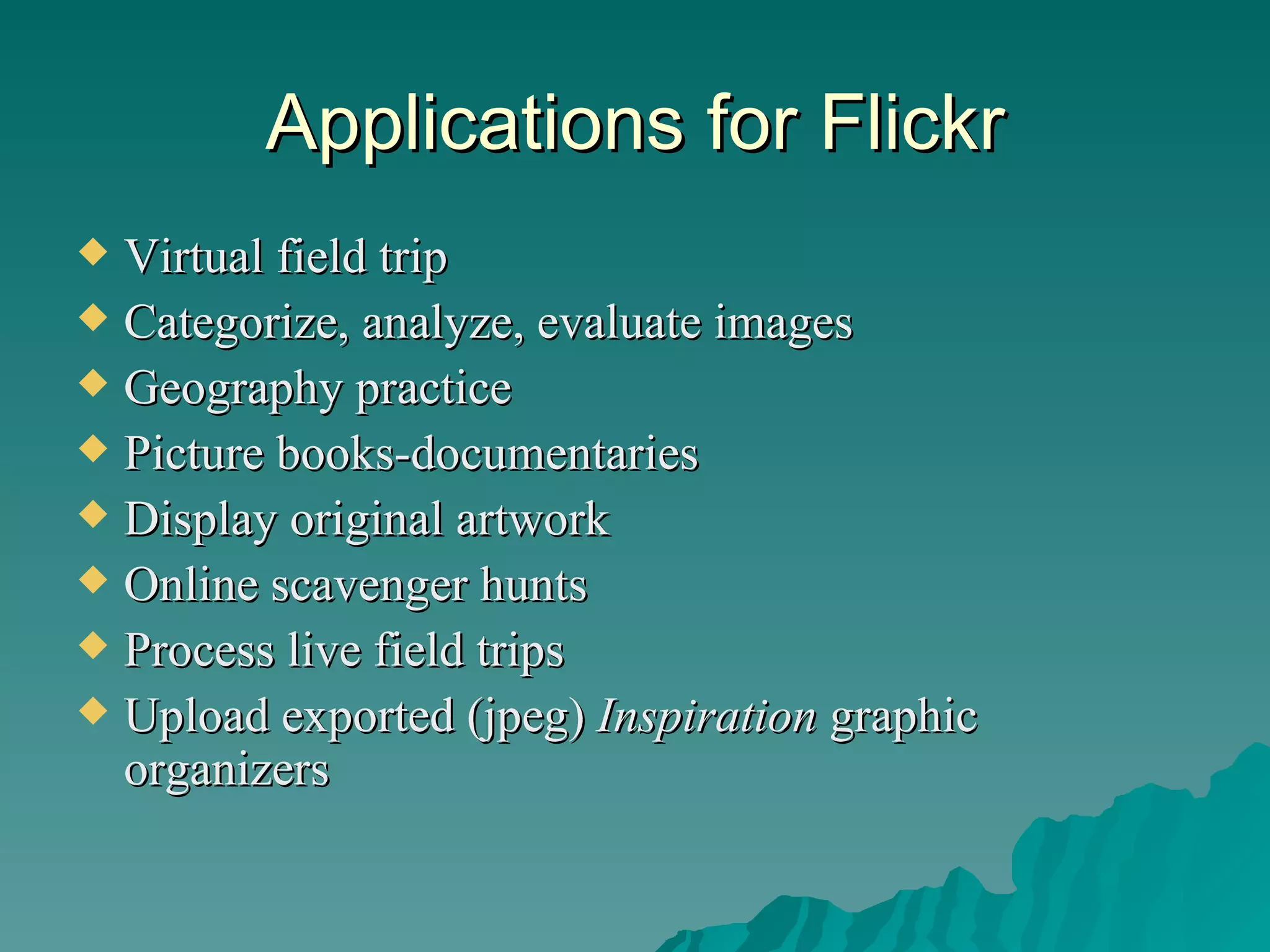 Applications for Flickr Virtual field trip Categorize, analyze, evaluate images Geography practice Picture books-documentaries Display original artwork Online scavenger hunts Process live field trips Upload exported (jpeg)  Inspiration  graphic organizers 