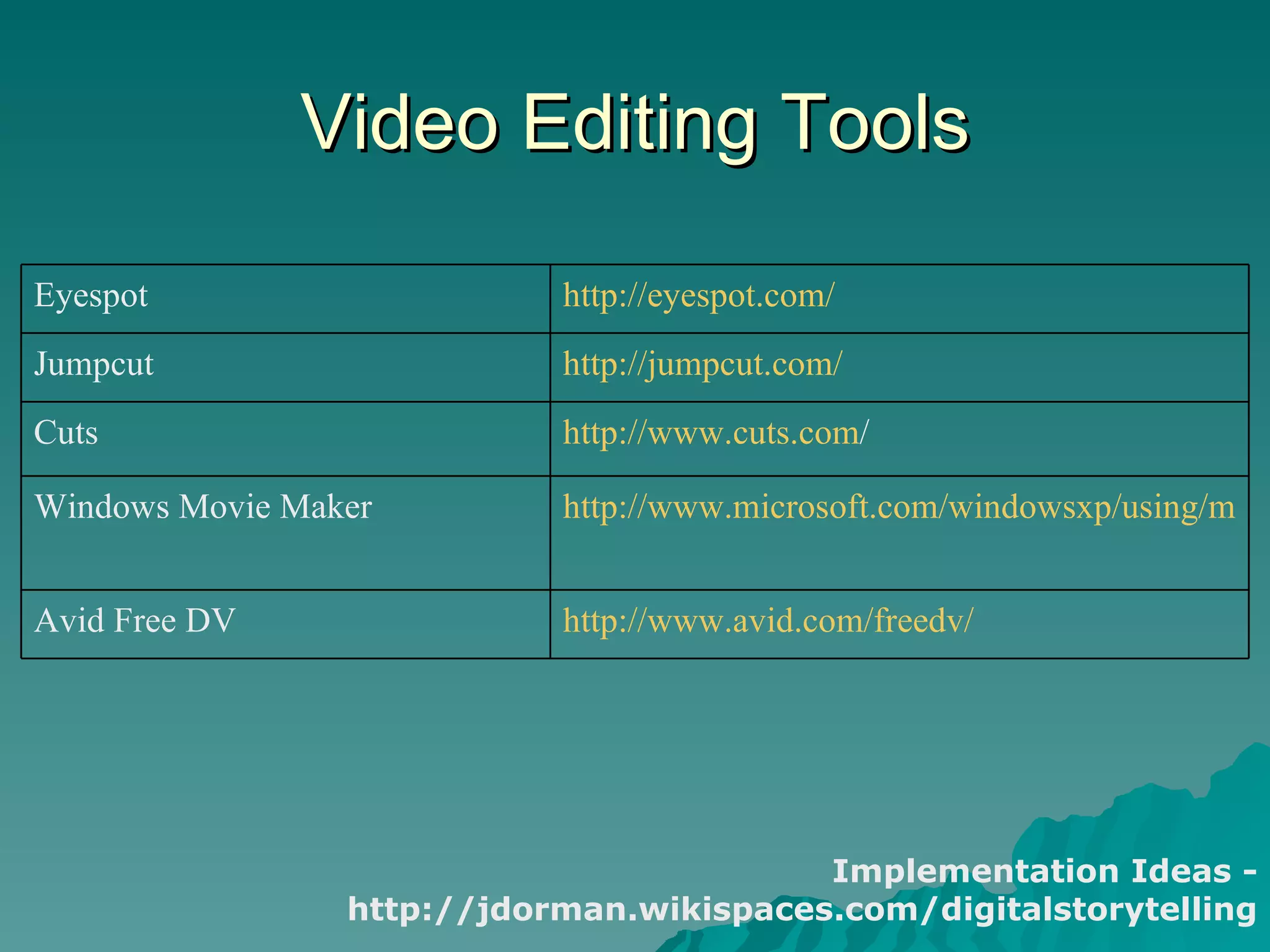 Video Editing Tools Implementation Ideas - http://jdorman.wikispaces.com/digitalstorytelling http:// www.cuts.com /   Cuts http://www.avid.com/freedv/   Avid Free DV http://www.microsoft.com/windowsxp/using/moviemaker/default.mspx   Windows Movie Maker http://jumpcut.com/   Jumpcut http://eyespot.com/   Eyespot 