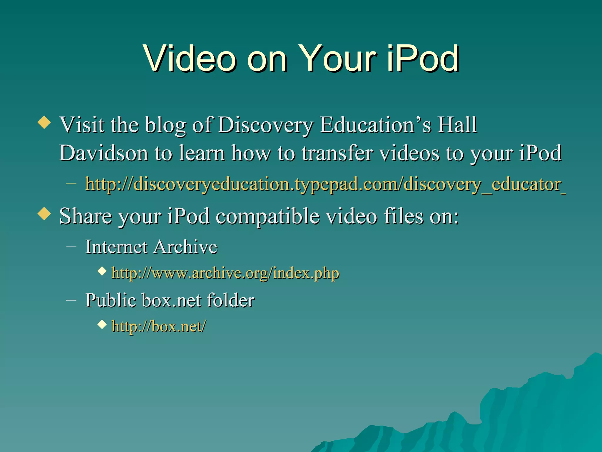 Video on Your iPod Visit the blog of Discovery Education’s Hall Davidson to learn how to transfer videos to your iPod http://discoveryeducation.typepad.com/discovery_educator_networ/2006/07/the_megavcr_han.html Share your iPod compatible video files on: Internet Archive http://www.archive.org/index.php Public box.net folder http:// box.net / 
