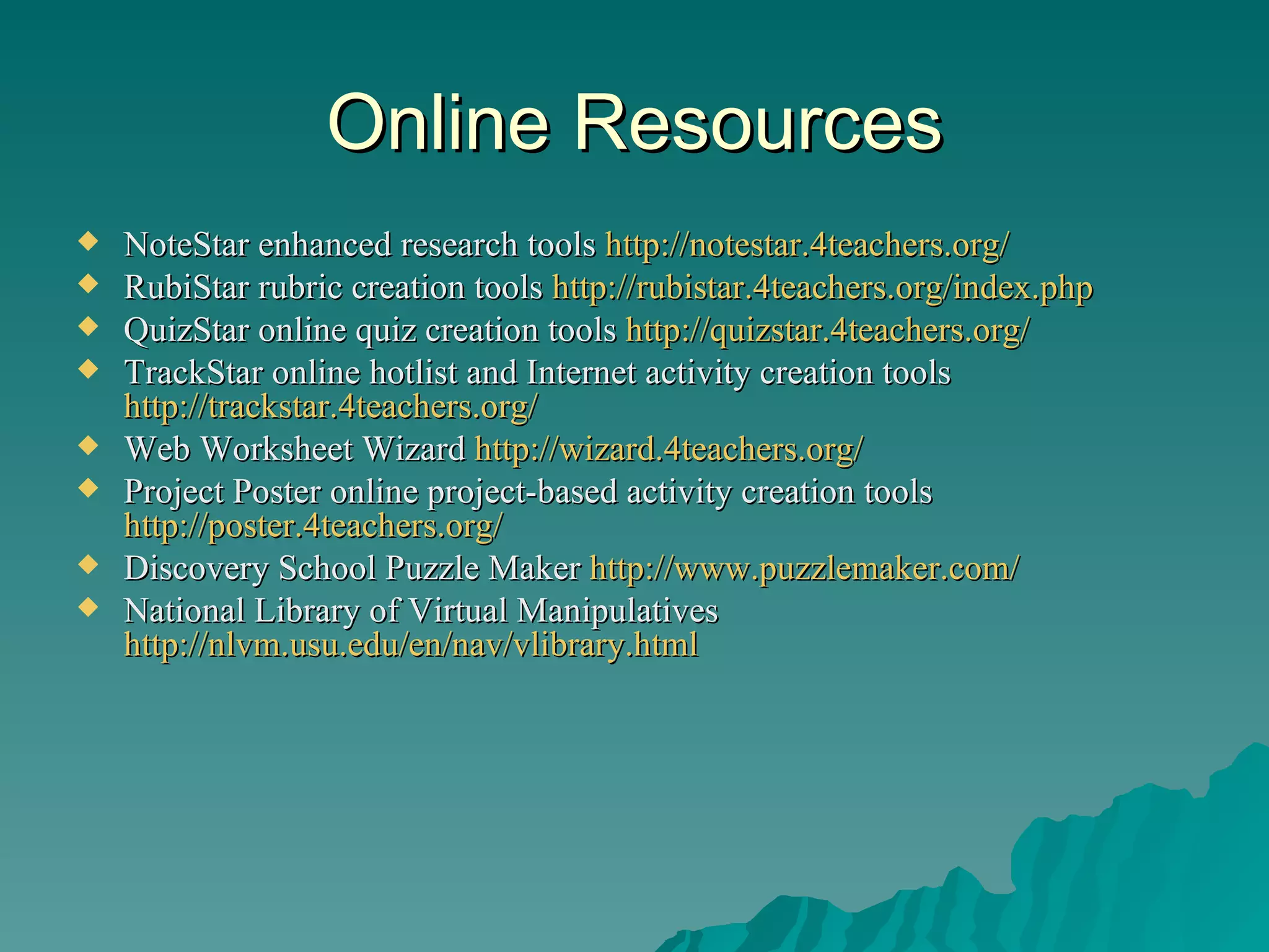 Online Resources NoteStar enhanced research tools  http://notestar.4teachers.org/   RubiStar rubric creation tools  http://rubistar.4teachers.org/index.php QuizStar online quiz creation tools  http://quizstar.4teachers.org/   TrackStar online hotlist and Internet activity creation tools  http://trackstar.4teachers.org/   Web Worksheet Wizard  http://wizard.4teachers.org/ Project Poster online project-based activity creation tools  http://poster.4teachers.org/ Discovery School Puzzle Maker  http://www.puzzlemaker.com/ National Library of Virtual Manipulatives  http://nlvm.usu.edu/en/nav/vlibrary.html   