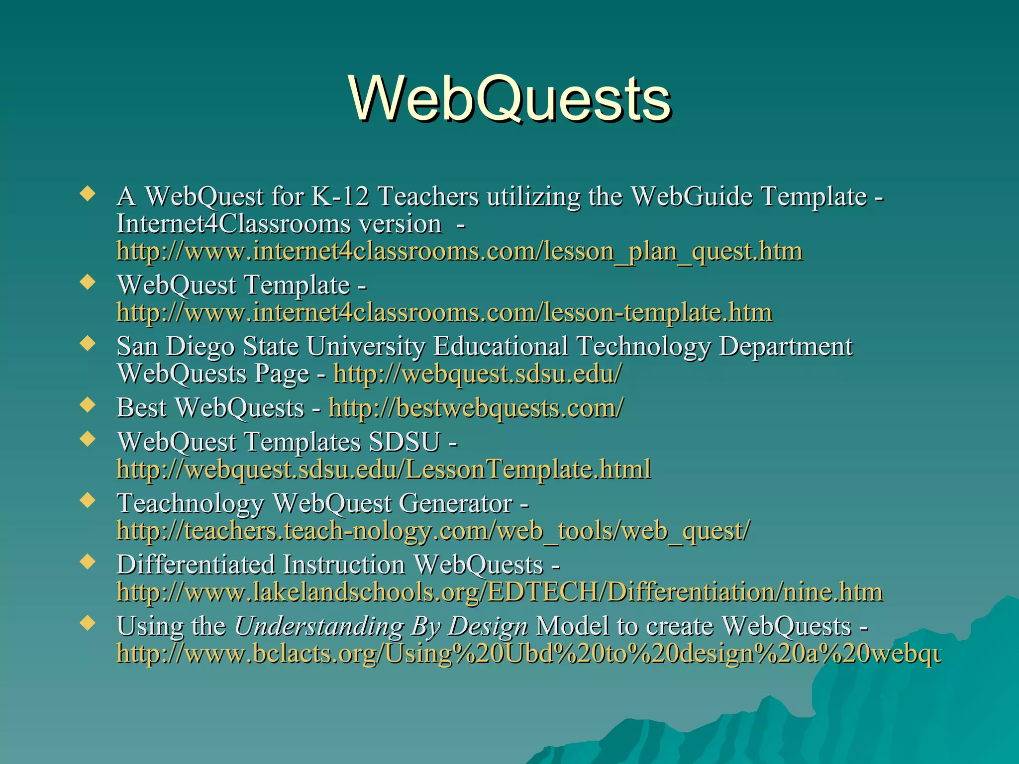 WebQuests A WebQuest for K-12 Teachers utilizing the WebGuide Template - Internet4Classrooms version  -  http://www.internet4classrooms.com/lesson_plan_quest.htm WebQuest Template -  http://www.internet4classrooms.com/lesson-template.htm   San Diego State University Educational Technology Department  WebQuests Page -  http://webquest.sdsu.edu/ Best WebQuests -  http://bestwebquests.com/ WebQuest Templates SDSU -  http://webquest.sdsu.edu/LessonTemplate.html Teachnology WebQuest Generator -  http://teachers.teach-nology.com/web_tools/web_quest/ Differentiated Instruction WebQuests -  http://www.lakelandschools.org/EDTECH/Differentiation/nine.htm Using the  Understanding By Design  Model to create WebQuests -  http://www.bclacts.org/Using%20Ubd%20to%20design%20a%20webquest.pdf 