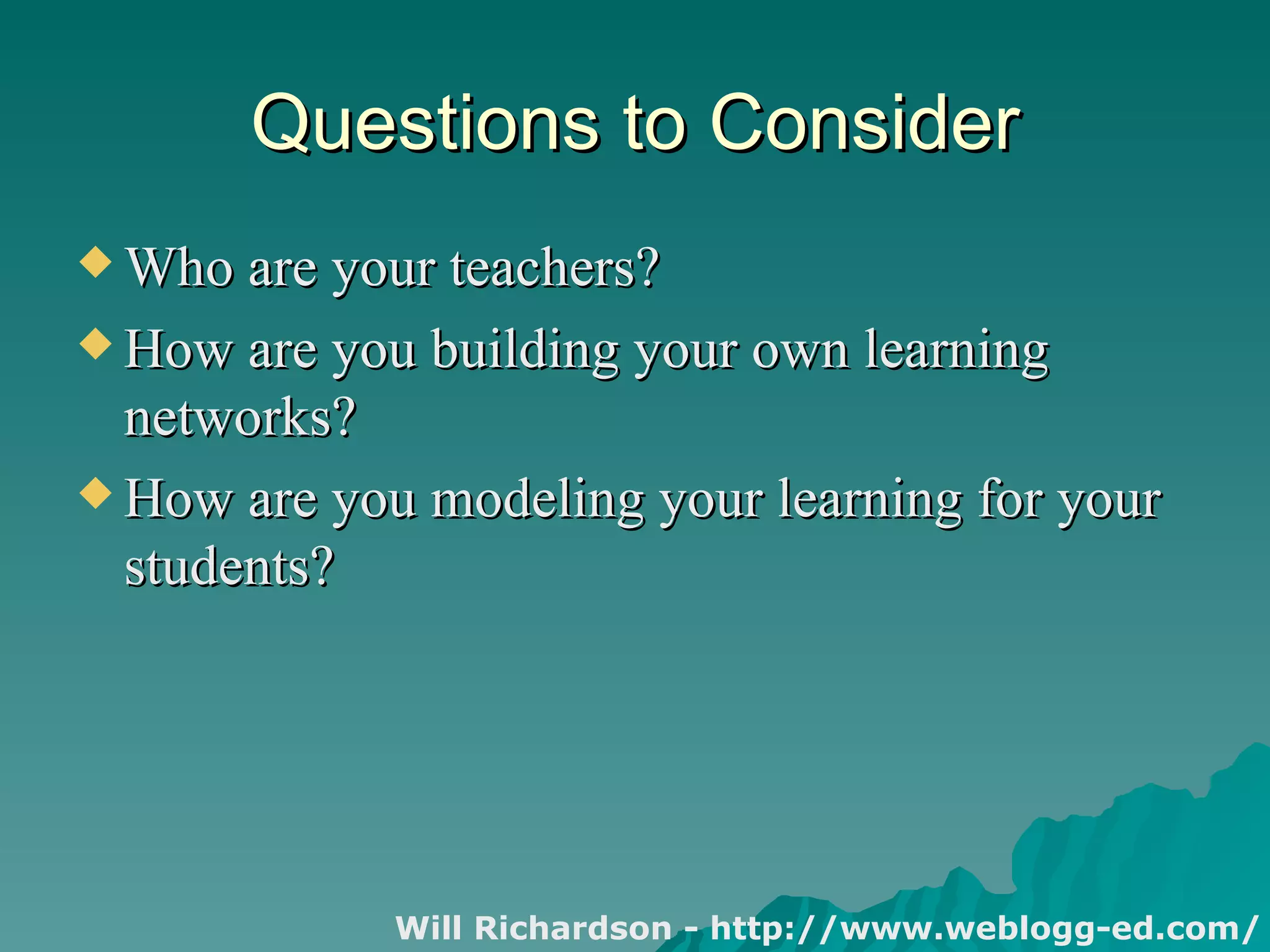 Questions to Consider Who are your teachers? How are you building your own learning networks? How are you modeling your learning for your students? Will Richardson - http://www.weblogg-ed.com/  
