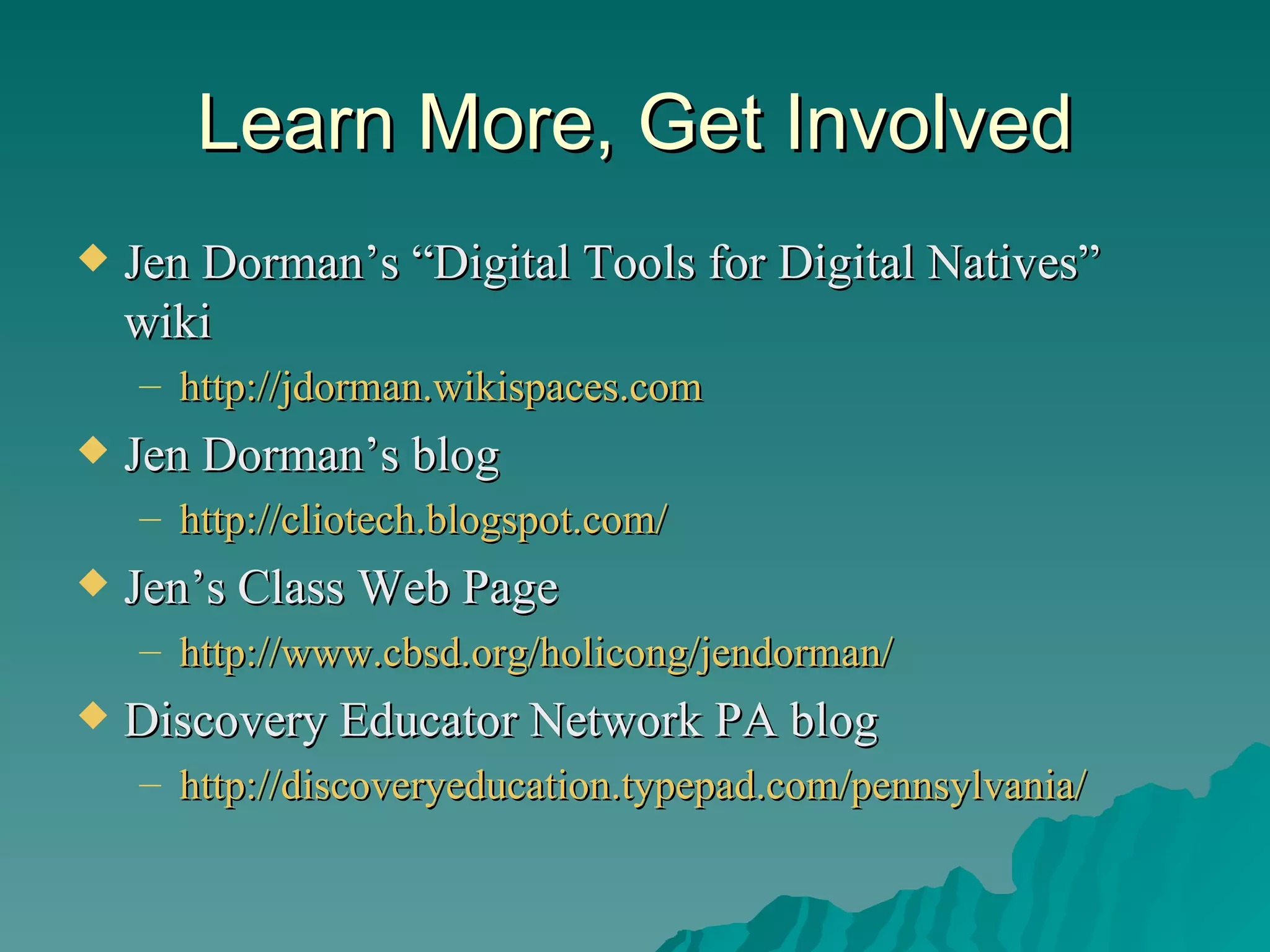 Learn More, Get Involved Jen Dorman’s “Digital Tools for Digital Natives” wiki http://jdorman.wikispaces.com   Jen Dorman’s blog http://cliotech.blogspot.com/   Jen’s Class Web Page http://www.cbsd.org/holicong/jendorman/   Discovery Educator Network PA blog http://discoveryeducation.typepad.com/pennsylvania/   