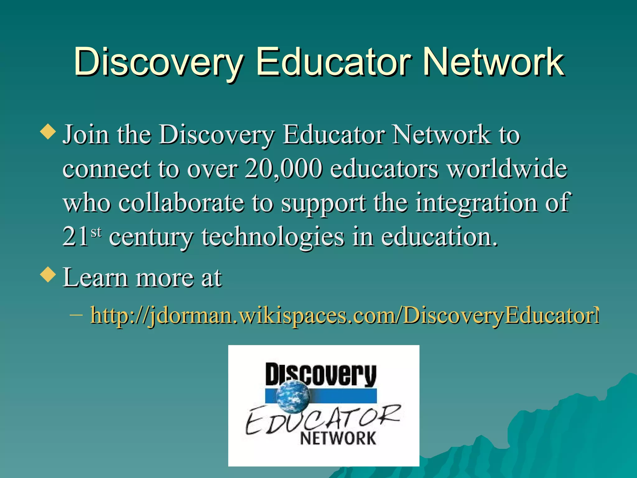 Discovery Educator Network Join the Discovery Educator Network to connect to over 20,000 educators worldwide who collaborate to support the integration of 21 st  century technologies in education. Learn more at  http://jdorman.wikispaces.com/DiscoveryEducatorNetwork   