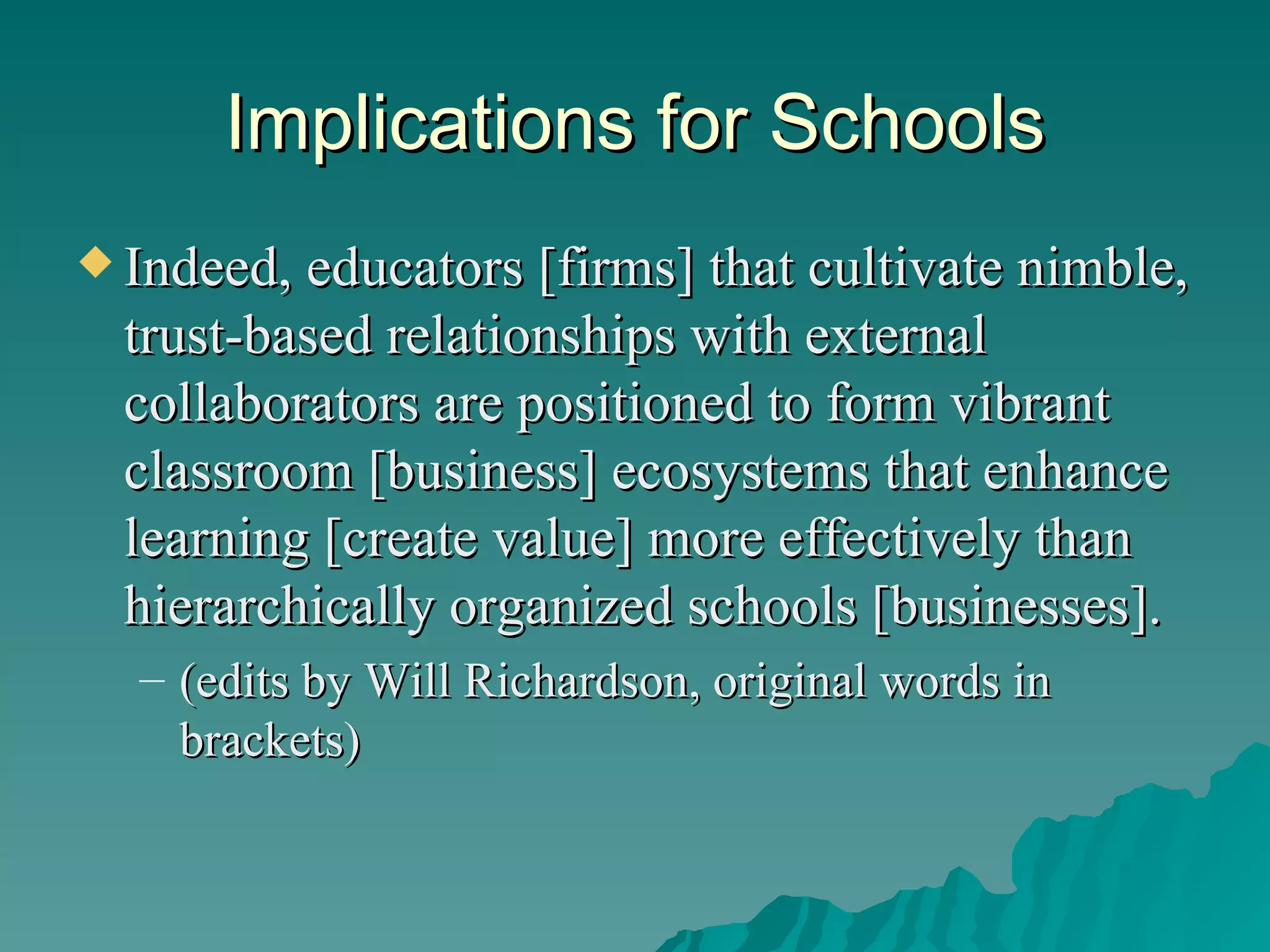 Implications for Schools Indeed, educators [firms] that cultivate nimble, trust-based relationships with external collaborators are positioned to form vibrant classroom [business] ecosystems that enhance learning [create value] more effectively than hierarchically organized schools [businesses].  (edits by Will Richardson, original words in brackets) 