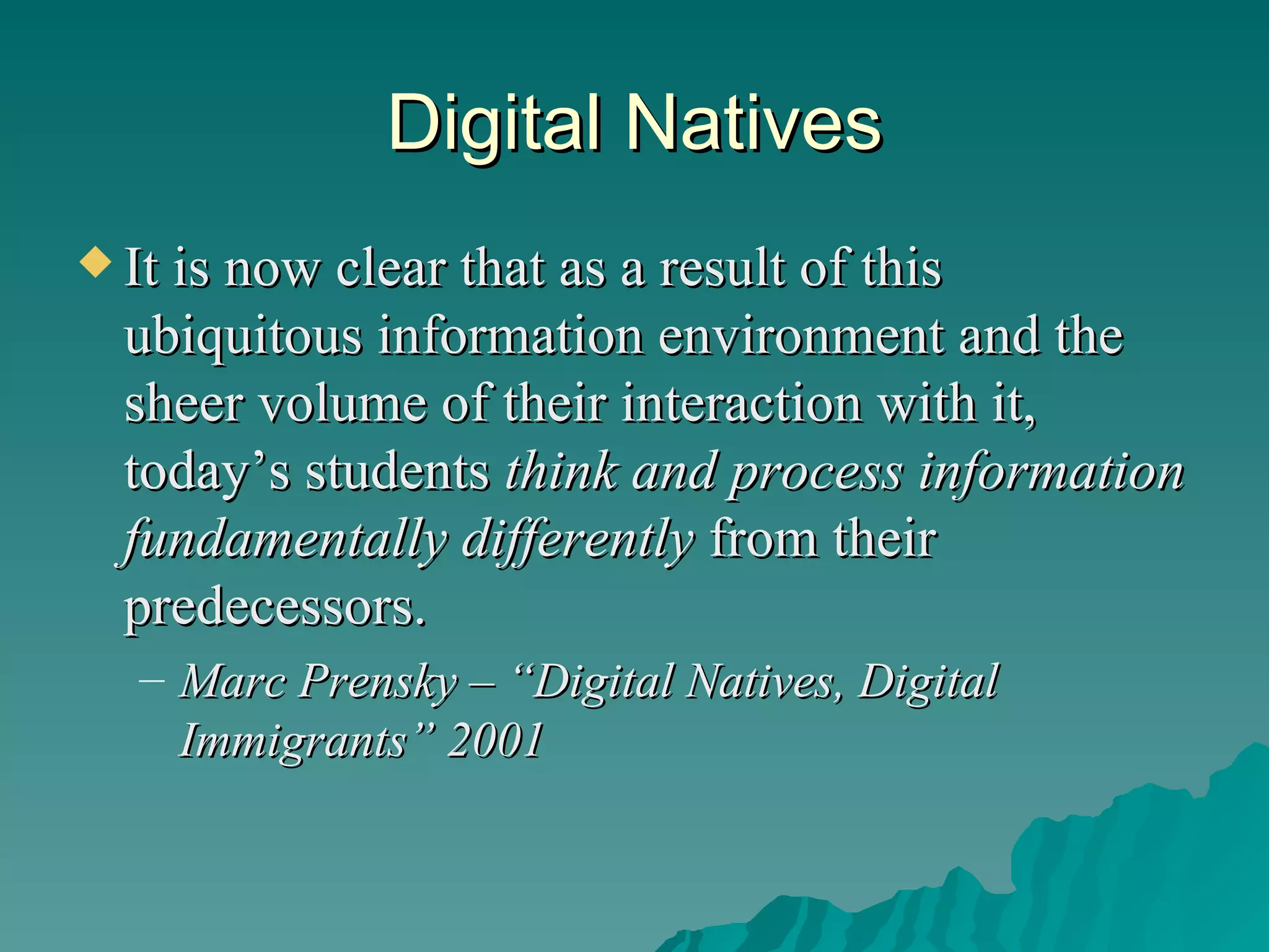 Digital Natives It is now clear that as a result of this ubiquitous information environment and the sheer volume of their interaction with it, today’s students  think and process information fundamentally differently  from their predecessors. Marc Prensky – “Digital Natives, Digital Immigrants” 2001 