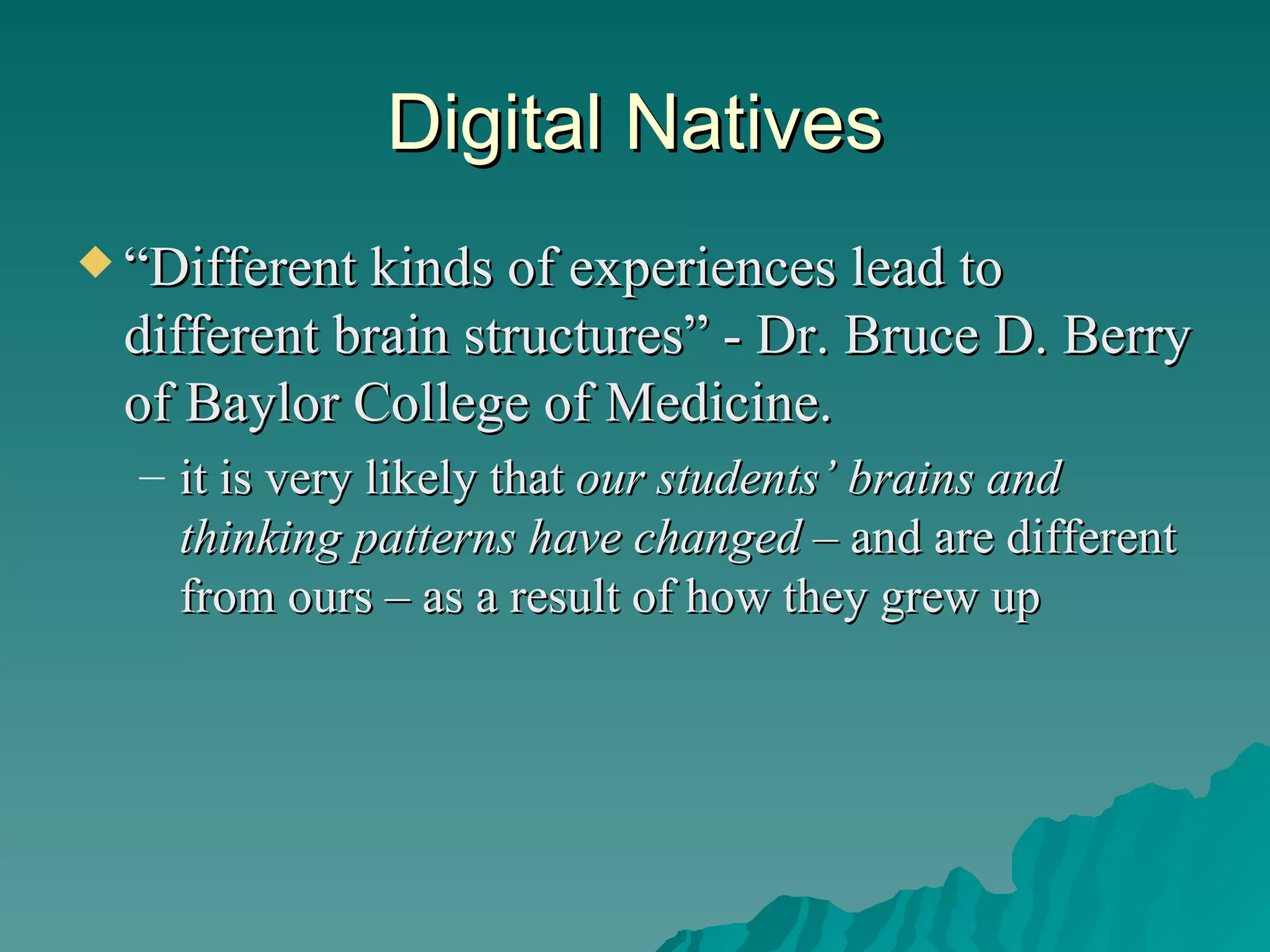 Digital Natives “ Different kinds of experiences lead to different brain structures” - Dr. Bruce D. Berry of Baylor College of Medicine.  it is very likely that  our students’ brains and thinking patterns have changed  – and are different from ours – as a result of how they grew up 