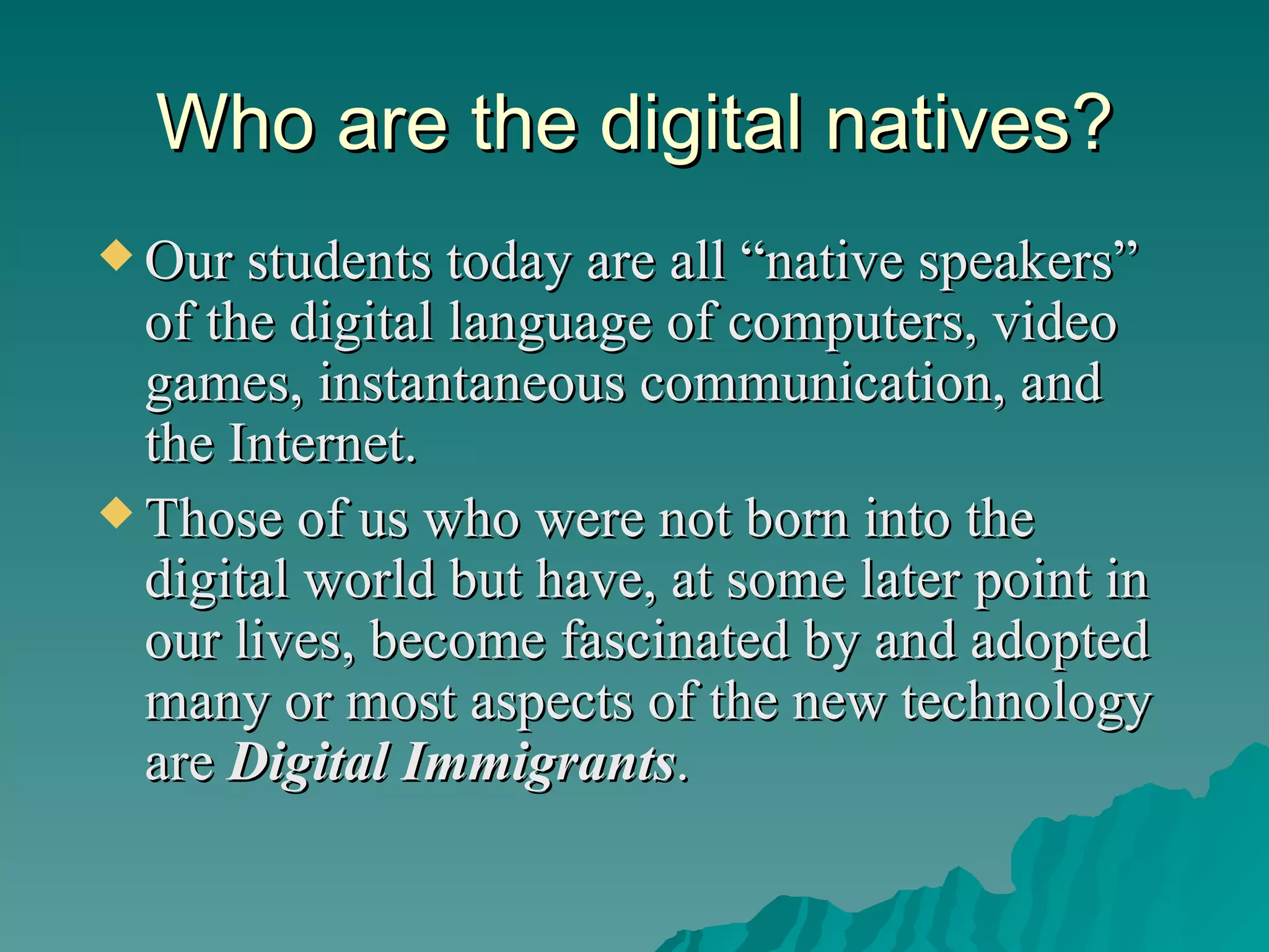 Who are the digital natives? Our students today are all “native speakers” of the digital language of computers, video games, instantaneous communication, and the Internet. Those of us who were not born into the digital world but have, at some later point in our lives, become fascinated by and adopted many or most aspects of the new technology are  Digital Immigrants . 