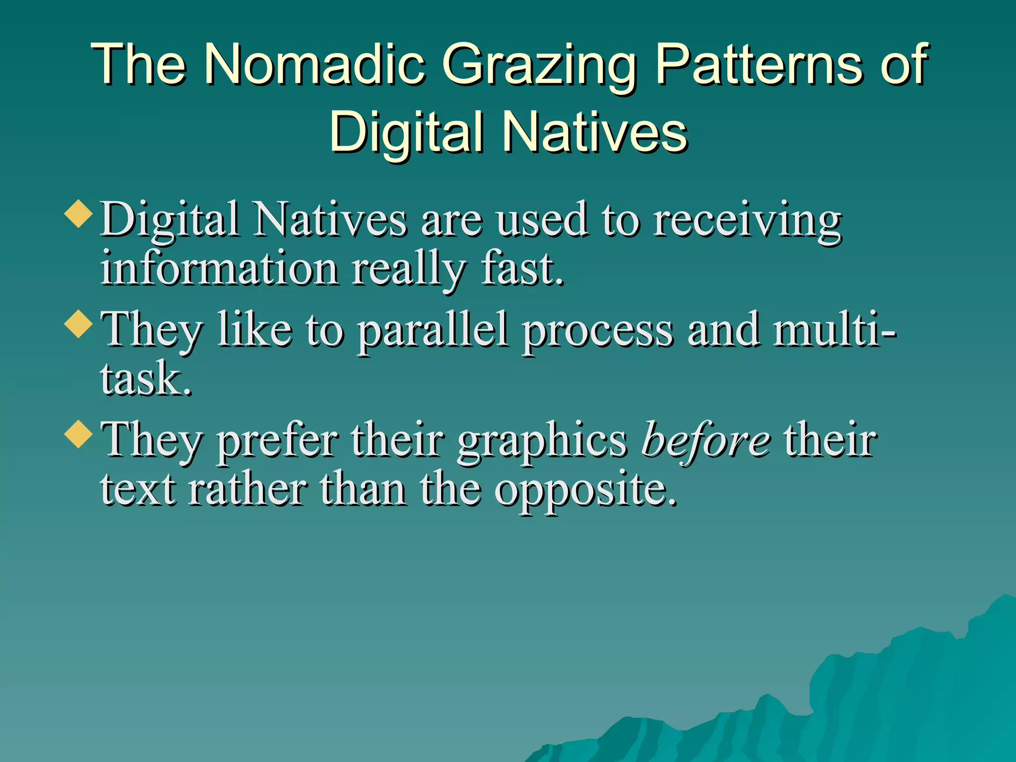 The Nomadic Grazing Patterns of Digital Natives Digital Natives are used to receiving information really fast.  They like to parallel process and multi-task.  They prefer their graphics  before  their text rather than the opposite.  