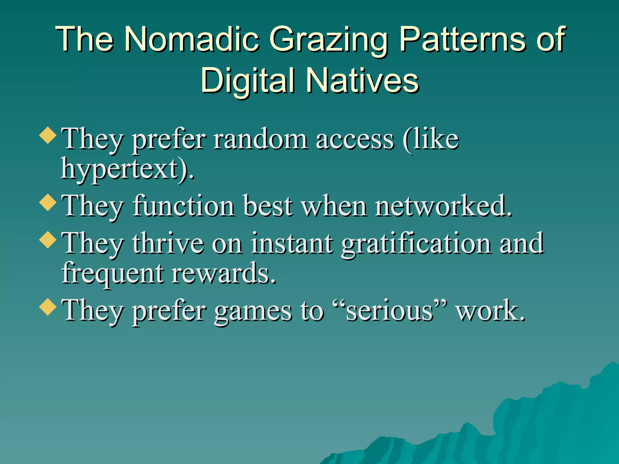 The Nomadic Grazing Patterns of Digital Natives They prefer random access (like hypertext).  They function best when networked.  They thrive on instant gratification and frequent rewards.  They prefer games to “serious” work.  