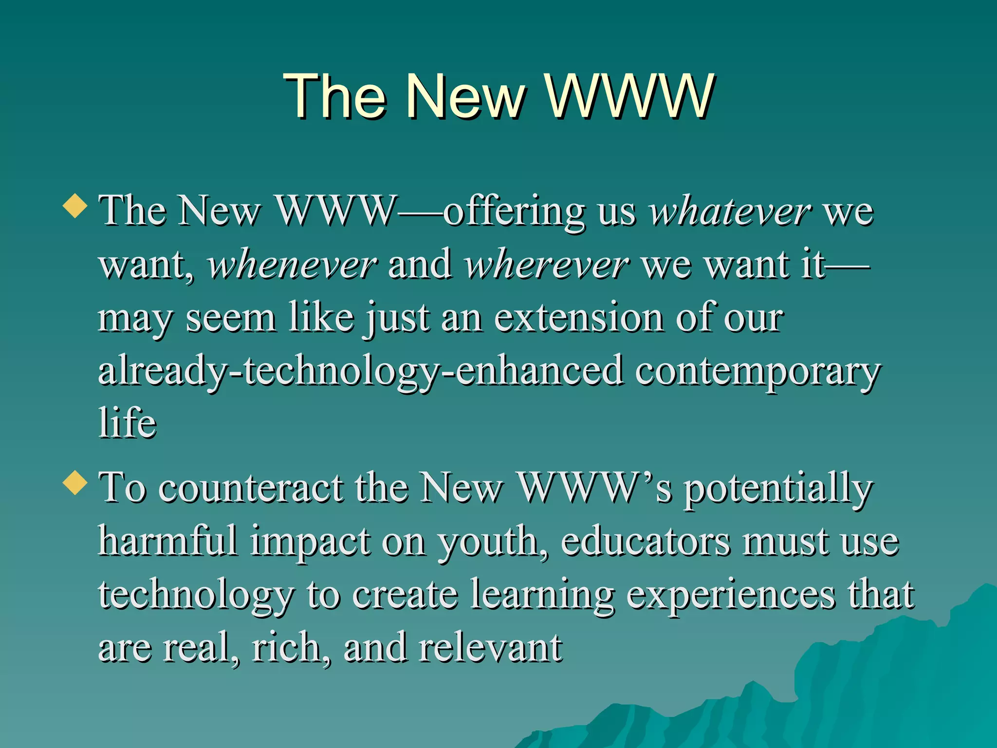 The New WWW The New WWW—offering us  whatever  we want,  whenever  and  wherever  we want it—may seem like just an extension of our already-technology-enhanced contemporary life To counteract the New WWW’s potentially harmful impact on youth, educators must use technology to create learning experiences that are real, rich, and relevant 