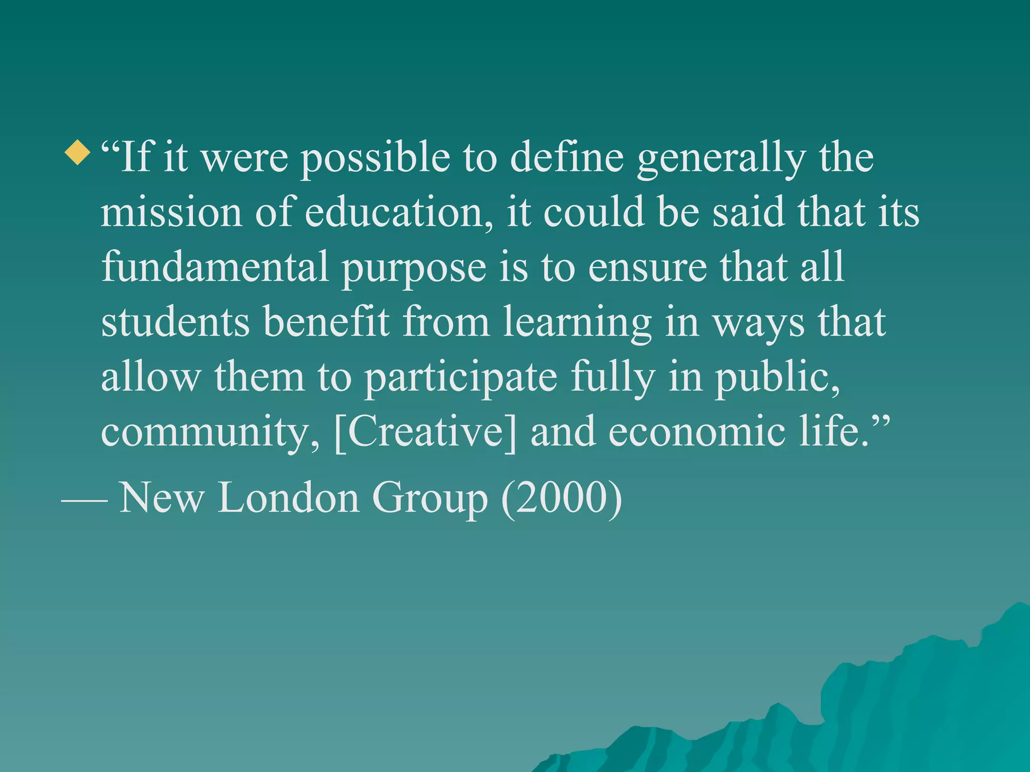 “ If it were possible to define generally the mission of education, it could be said that its fundamental purpose is to ensure that all students benefit from learning in ways that allow them to participate fully in public, community, [Creative] and economic life.”  —  New London Group (2000) 