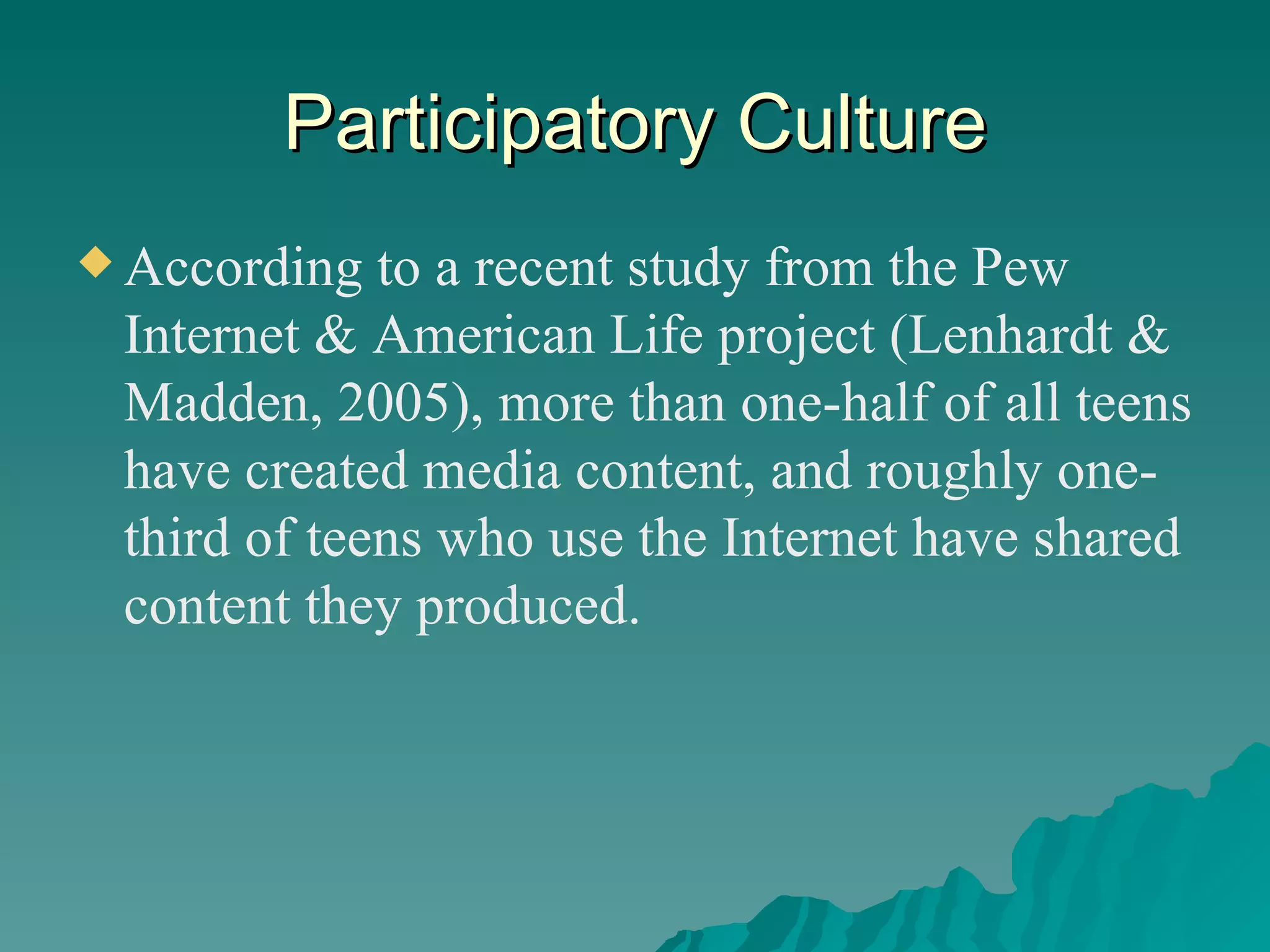 Participatory Culture According to a recent study from the Pew Internet & American Life project (Lenhardt & Madden, 2005), more than one-half of all teens have created media content, and roughly one-third of teens who use the Internet have shared content they produced. 