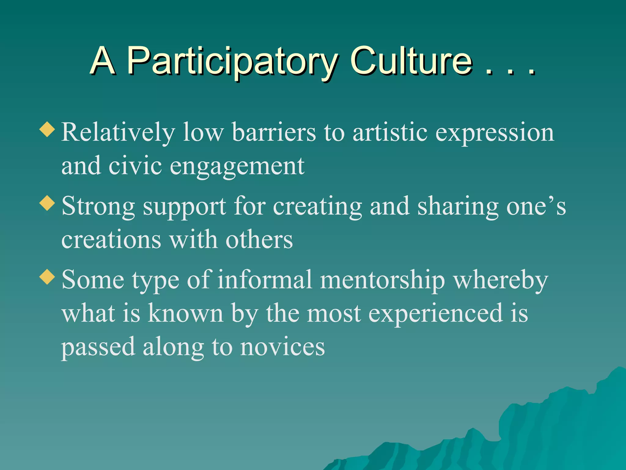 A Participatory Culture . . . Relatively low barriers to artistic expression and civic engagement Strong support for creating and sharing one’s creations with others Some type of informal mentorship whereby what is known by the most experienced is passed along to novices 