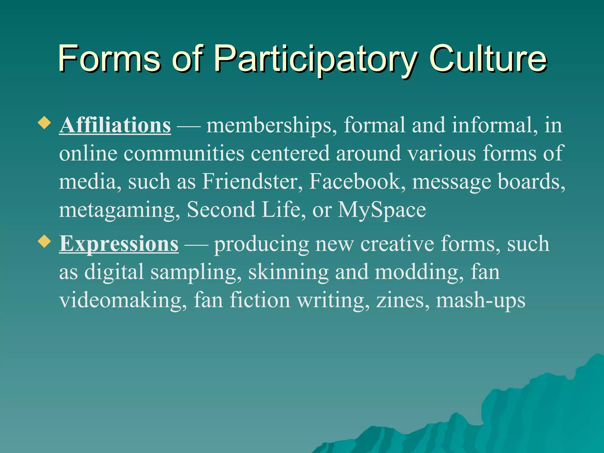 Forms of Participatory Culture Affiliations   — memberships, formal and informal, in online communities centered around various forms of media, such as Friendster, Facebook, message boards, metagaming, Second Life, or MySpace Expressions   — producing new creative forms, such as digital sampling, skinning and modding, fan videomaking, fan fiction writing, zines, mash-ups 