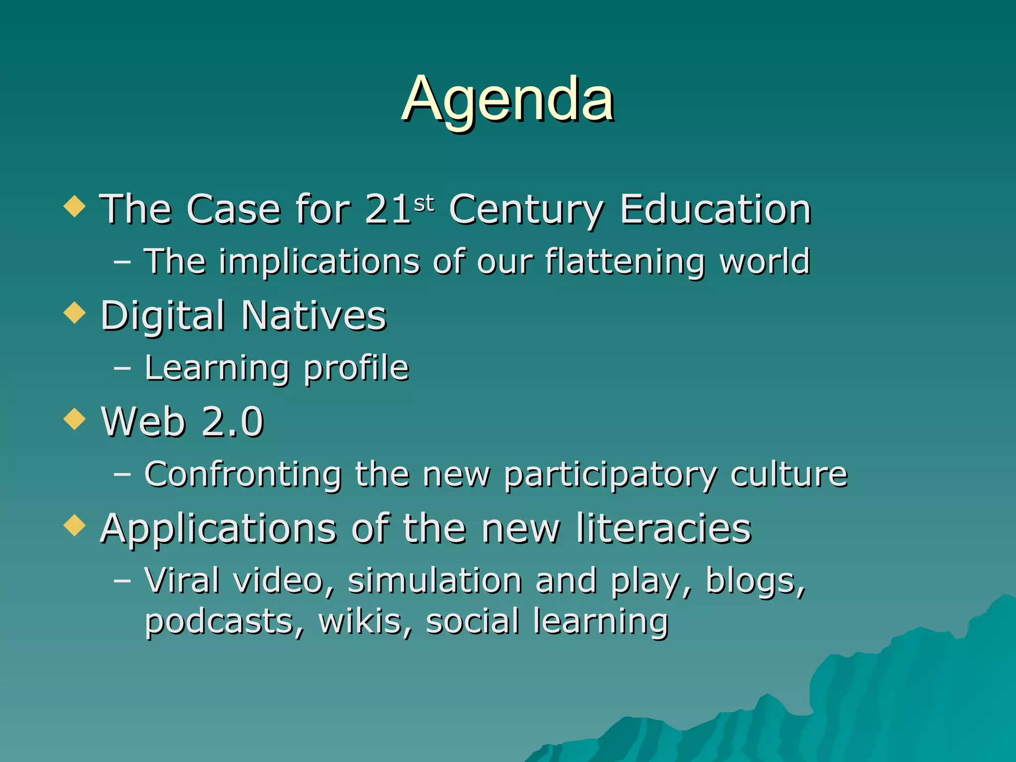 Agenda The Case for 21 st  Century Education The implications of our flattening world Digital Natives Learning profile Web 2.0 Confronting the new participatory culture Applications of the new literacies Viral video, simulation and play, blogs, podcasts, wikis, social learning 