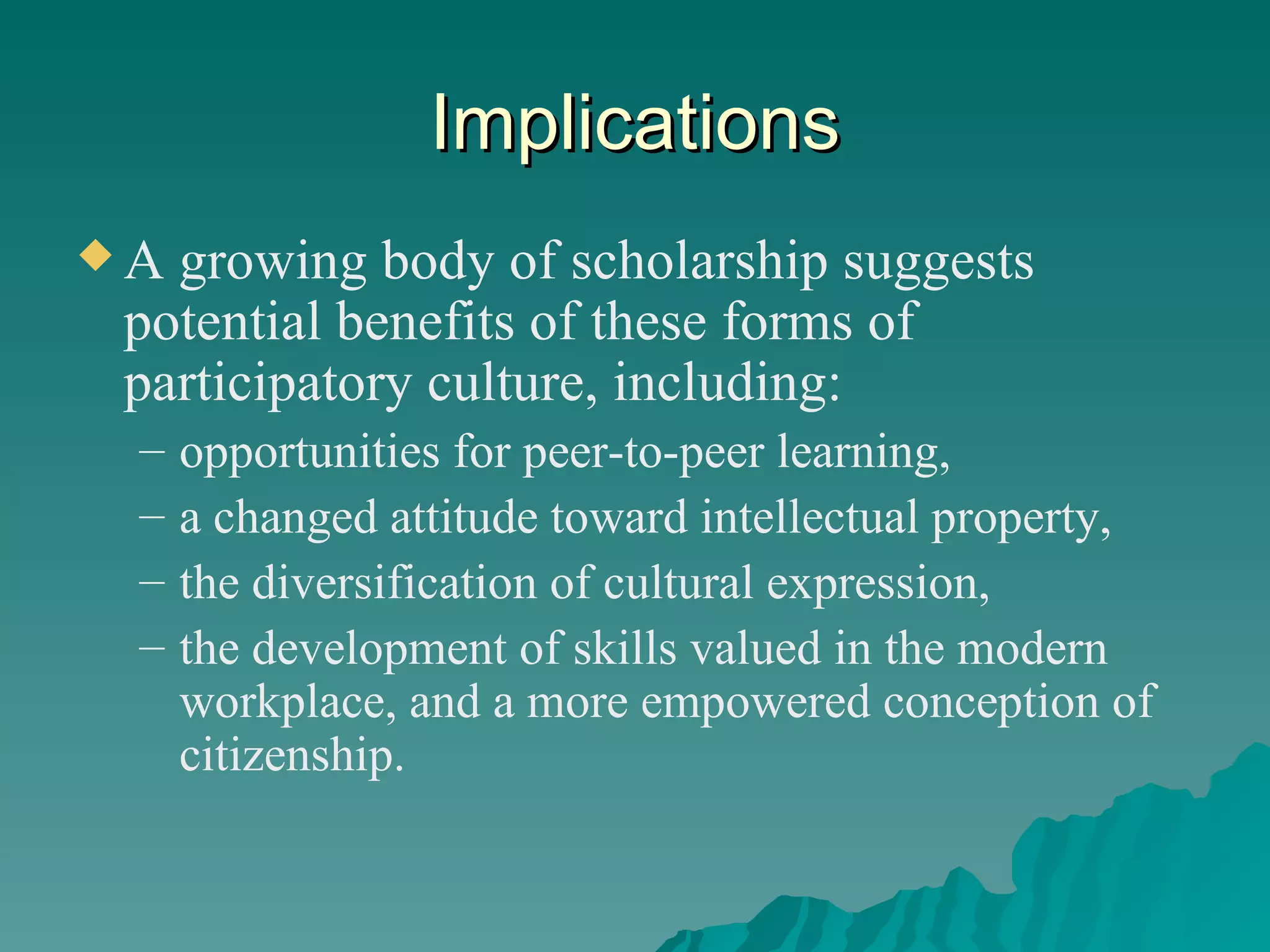 Implications A growing body of scholarship suggests potential benefits of these forms of participatory culture, including: opportunities for peer-to-peer learning,  a changed attitude toward intellectual property,  the diversification of cultural expression,  the development of skills valued in the modern workplace, and a more empowered conception of citizenship.  