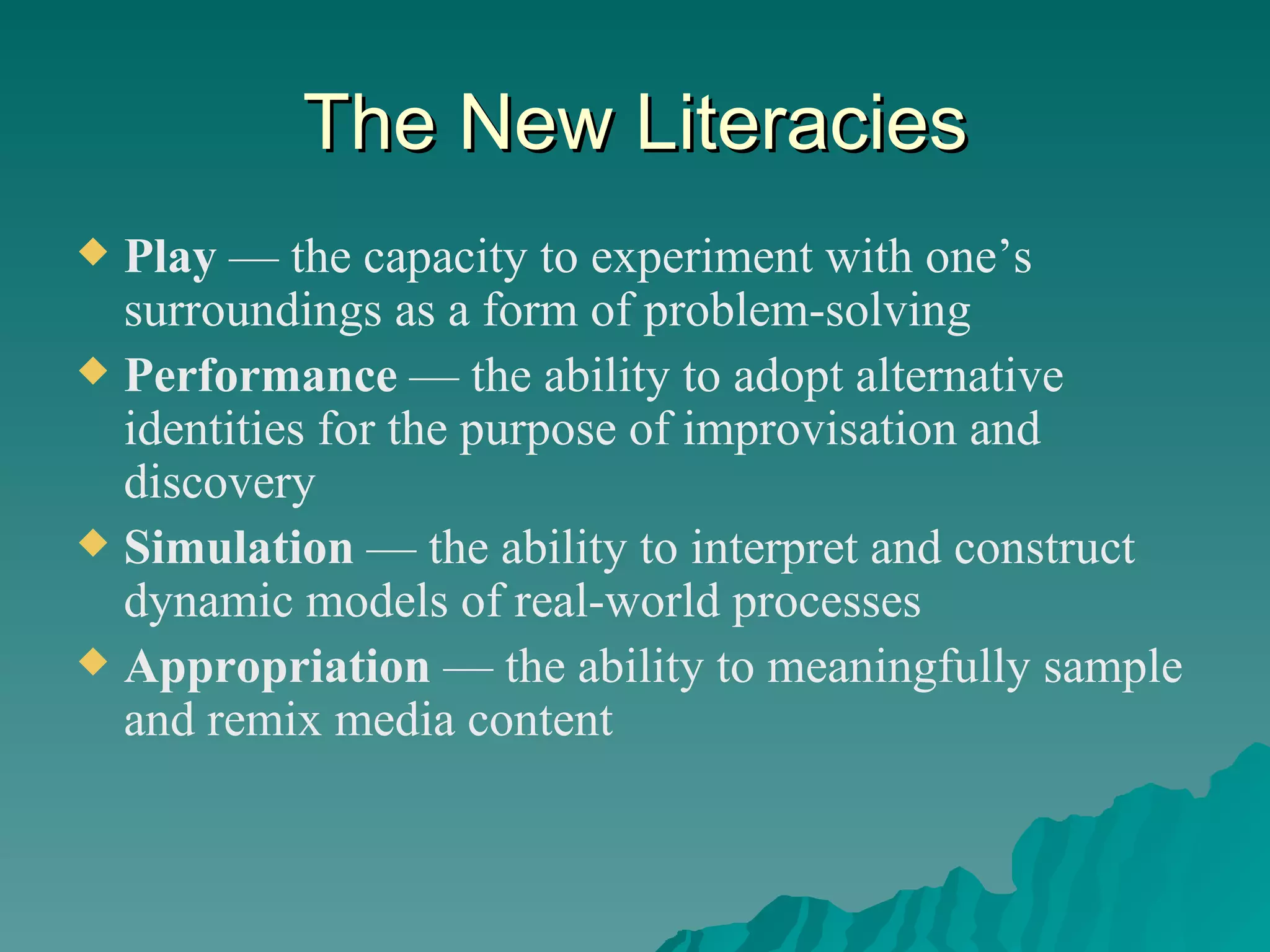 The New Literacies Play  — the capacity to experiment with one’s surroundings as a form of problem-solving Performance  — the ability to adopt alternative identities for the purpose of improvisation and discovery Simulation  — the ability to interpret and construct dynamic models of real-world processes Appropriation  — the ability to meaningfully sample and remix media content 