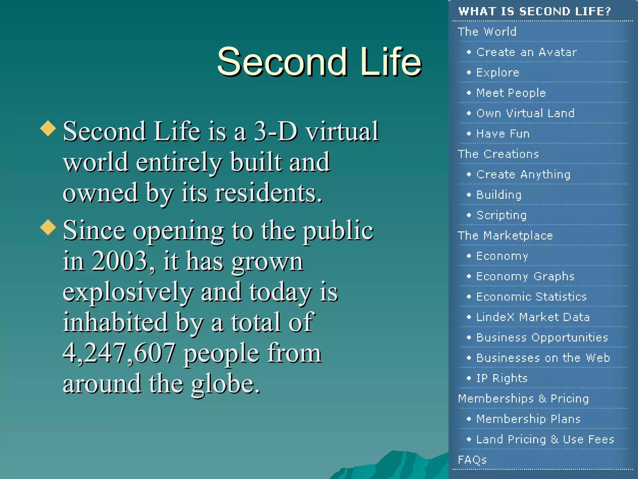 Second Life Second Life is a 3-D virtual world entirely built and owned by its residents.  Since opening to the public in 2003, it has grown explosively and today is inhabited by a total of 4,247,607 people from around the globe.  